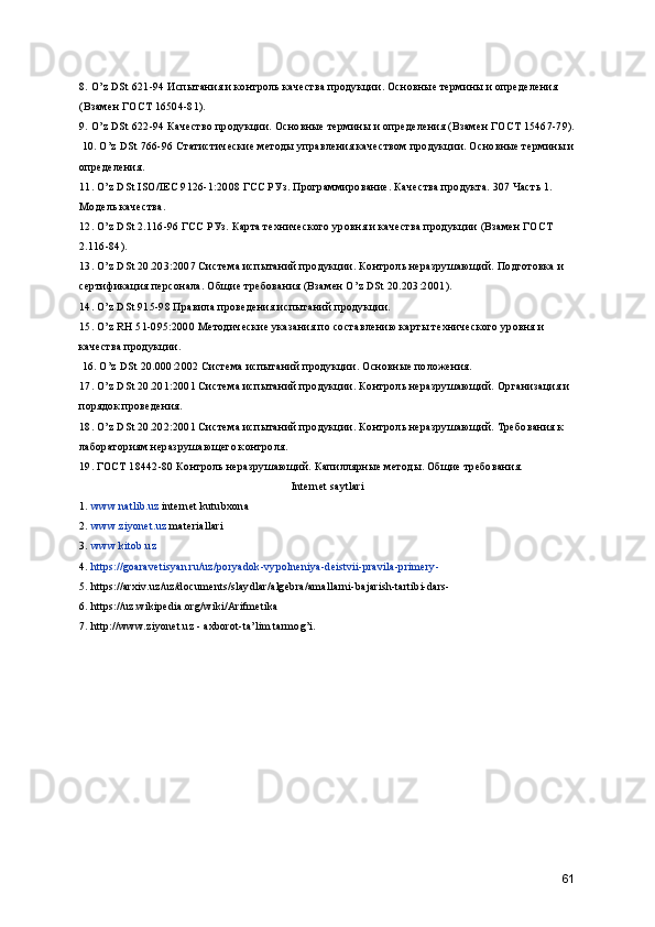 8. O’z DSt 621-94 Испытания и контроль качества продукции. Основные термины и определения 
(Взамен ГОСТ 16504-81). 
9. O’z DSt 622-94 Качество продукции. Основные термины и определения (Взамен ГОСТ 15467-79).
 10. O’z DSt 766-96 Статистические методы управления качеством продукции. Основные термины и
определения. 
11. O’z DSt ISO/IEC 9126-1:2008 ГСС РУз. Программирование. Качества продукта. 307 Часть 1. 
Модель качества. 
12. O’z DSt 2.116-96 ГСС РУз. Карта технического уровня и качества продукции (Взамен ГОСТ 
2.116-84). 
13. O’z DSt 20.203:2007 Система испытаний продукции. Контроль неразрушающий. Подготовка и 
сертификация персонала. Общие требования (Взамен O’z DSt 20.203:2001). 
14. O’z DSt 915-98 Правила проведения испытаний продукции. 
15. O’z RH 51-095:2000 Методические указания по составлению карты технического уровня и 
качества продукции.
 16. O’z DSt 20.000:2002 Система испытаний продукции. Основные положения. 
17. O’z DSt 20.201:2001 Система испытаний продукции. Контроль неразрушающий. Организация и 
порядок проведения. 
18. O’z DSt 20.202:2001 Система испытаний продукции. Контроль неразрушающий. Требования к 
лабораториям неразрушающего контроля. 
19. ГОСТ 18442-80 Контроль неразрушающий. Капиллярные методы. Общие требования. 
Internet saytlari
1.   www.natlib.uz  internet kutubxona
2.   www.ziyonet.uz  materiallari
3.   www.kitob.uz
4.  https://goaravetisyan.ru/uz/poryadok-vypolneniya-deistvii-pravila-primery-
5. https://arxiv.uz/uz/documents/slaydlar/algebra/amallarni-bajarish-tartibi-dars-
6. https://uz.wikipedia.org/wiki/Arifmetika
7. http://www.ziyonet.uz - axborot-ta’lim tarmog’i.
61 