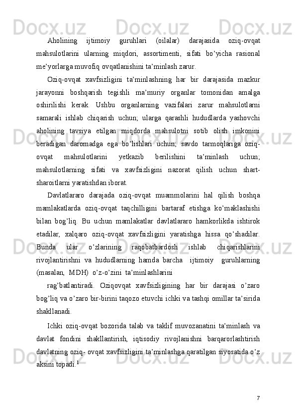 Aholining   ijtimoiy   guruhlari   (oilalar)   darajasida   oziq-ovqat
mahsulotlarini   ularning   miqdori,   assortimenti,   sifati   bo’yicha   rasional
me’yorlarga muvofiq ovqatlanishini ta’minlash zarur.
Oziq-ovqat   xavfsizligini   ta’minlashning   har   bir   darajasida   mazkur
jarayonni   boshqarish   tegishli   ma’muriy   organlar   tomonidan   amalga
oshirilishi   kerak.   Ushbu   organlarning   vazifalari   zarur   mahsulotlarni
samarali   ishlab   chiqarish   uchun;   ularga   qarashli   hududlarda   yashovchi
aholining   tavsiya   etilgan   miqdorda   mahsulotni   sotib   olish   imkonini
beradigan   daromadga   ega   bo’lishlari   uchun;   savdo   tarmoqlariga   oziq-
ovqat   mahsulotlarini   yetkazib   berilishini   ta’minlash   uchun;
mahsulotlarning   sifati   va   xavfsizligini   nazorat   qilish   uchun   shart-
sharoitlarni yaratishdan iborat.
Davlatlararo   darajada   oziq-ovqat   muammolarini   hal   qilish   boshqa
mamlakatlarda   oziq-ovqat   taqchilligini   bartaraf   etishga   ko’maklashishi
bilan   bog’liq.   Bu   uchun   mamlakatlar   davlatlararo   hamkorlikda   ishtirok
etadilar,   xalqaro   oziq-ovqat   xavfsizligini   yaratishga   hissa   qo’shadilar.
Bunda   ular   o’zlarining   raqobatbardosh   ishlab   chiqarishlarini
rivojlantirishni   va   hududlarning   hamda   barcha     ijtimoiy     guruhlarning
(masalan,  MDH)  o’z-o’zini  ta’minlashlarini
rag’batlantiradi.   Oziqovqat   xavfsizligining   har   bir   darajasi   o’zaro
bog’liq va o’zaro bir-birini taqozo etuvchi ichki va tashqi omillar ta’sirida
shakllanadi.
Ichki   oziq-ovqat   bozorida   talab   va   taklif   muvozanatini   ta’minlash   va
davlat   fondini   shakllantirish,   iqtisodiy   rivojlanishni   barqarorlashtirish
davlatning oziq- ovqat xavfsizligini ta’minlashga qaratilgan siyosatida o’z
aksini topadi. 1
7 