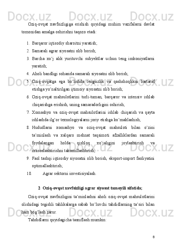 Oziq-ovqat   xavfsizligiga   erishish   quyidagi   muhim   vazifalarni   davlat
tomonidan amalga oshirishni taqozo etadi:
1. Barqaror iqtisodiy sharoitni yaratish;
2. Samarali agrar siyosatni olib borish;
3. Barcha   xo’j   alik   yurituvchi   subyektlar   uchun   teng   imkoniyatlarni
yaratish;
4. Aholi bandligi sohasida samarali siyosatni olib borish;
5. Oziq-ovqatga   ega   bo’lishda   tengsizlik   va   qashshoqlikni   bartaraf
etishga yo’naltirilgan ijtimoiy siyosatni olib borish;
6. Oziq-ovqat   mahsulotlarini   turli-tuman,   barqaror   va   intensiv   ishlab
chiqarishga erishish, uning samaradorligini oshirish;
7. Xomashyo   va   oziq-ovqat   mahsulotlarini   ishlab   chiqarish   va   qayta
ishlashda ilg’or texnologiyalarni joriy etishga ko’maklashish;
8. Hududlarni   xomashyo   va   oziq-ovqat   mahsuloti   bilan   o’zini
ta’minlash   va   xalqaro   mehnat   taqsimoti   afzalliklardan   samarali
foydalangan   holda   qishloq   xo’jaligini   joylashtirish   va
ixtisoslashtirishni takomillashtirish;
9. Faol tashqi iqtisodiy siyosatni olib borish, eksport-import faoliyatini
optimallashtirish;
10. Agrar sektorni investisiyalash.
2 Oziq-ovqat xavfsizligi agrar siyosat tamoyili sifatida;
Oziq-ovqat   xavfsizligini   ta’minlashni   aholi   oziq-ovqat   mahsulotlarini
olishidagi   tegishli   tahlikalarga   sabab   bo’luvchi   tahdidlarning   ta’siri   bilan
ham bog’lash zarur.
Tahdidlarni quyidagicha tasniflash mumkin:
8 