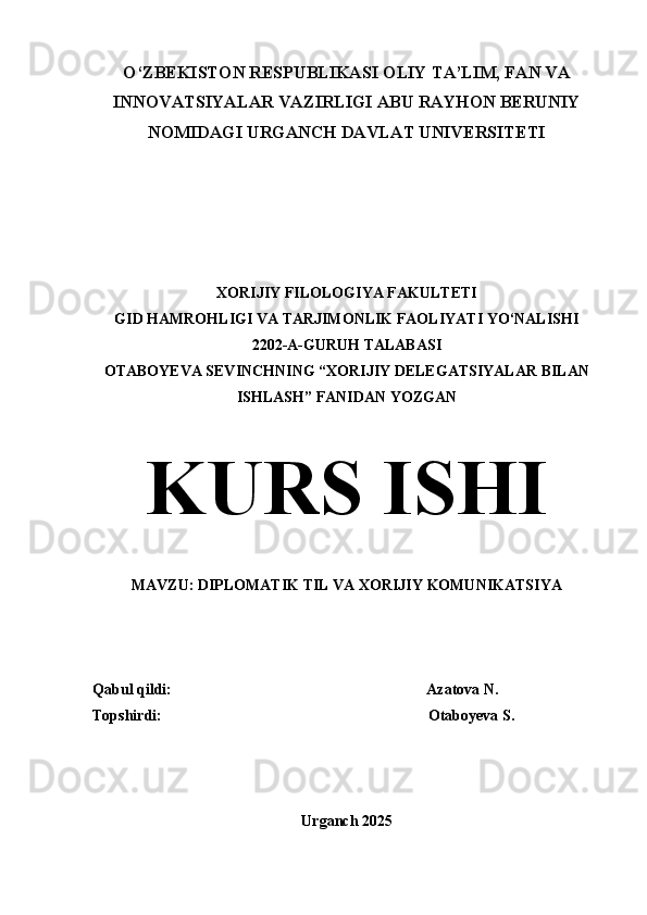 O‘ZBEKISTON RESPUBLIKASI OLIY TA’LIM, FAN VA
INNOVATSIYALAR VAZIRLIGI ABU RAYHON BERUNIY
NOMIDAGI URGANCH DAVLAT UNIVERSITETI
XORIJIY FILOLOGIYA FAKULTETI
GID HAMROHLIGI VA TARJIMONLIK FAOLIYATI YO‘NALISHI 
2202-A-GURUH TALABASI 
OTABOYEVA SEVINCHNING “XORIJIY DELEGATSIYALAR BILAN
ISHLASH” FANIDAN YOZGAN
KURS ISHI
MAVZU: DIPLOMATIK TIL VA XORIJIY KOMUNIKATSIYA
Qabul qildi:                                                                   Azatova N.
Topshirdi:                                                                      Otaboyeva S.
Urganch 2025 