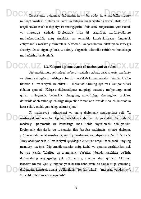 Xulosa   qilib   aytganda,   diplomatik   til   —   bu   oddiy   til   emas,   balki   siyosiy
muloqot   vositasi,   diplomatik   qurol   va   xalqaro   madaniyatning   verbal   shaklidir.   U
orqali davlatlar o‘z tashqi siyosat strategiyasini ifoda etadi, mojarolarni yumshatadi
va   murosaga   erishadi.   Diplomatik   tilda   til   sezgirligi,   madaniyatlararo
moslashuvchanlik,   aniq   sintaktik   va   semantik   konstruktsiyalar,   lingvistik
ehtiyotkorlik markaziy o‘rin tutadi. Mazkur til xalqaro kommunikatsiyada strategik
ahamiyat  kasb etganligi bois, u doimiy o‘rganish, takomillashtirish va kontekstga
moslashishni talab qiladi.
1.2. Xalqaro diplomatiyada til madaniyati va etiket
Diplomatik muloqot nafaqat axborot uzatish vositasi, balki siyosiy, madaniy
va   ijtimoiy   aloqalarni   tartibga   soluvchi   murakkab   kommunikativ   tizimdir.   Ushbu
tizimda   til   madaniyati   va   etiket   —   diplomatik   tilning   ajralmas   komponentlari
sifatida   qaraladi.   Xalqaro   diplomatiyada   nutqdagi   madaniy   me’yorlarga   amal
qilish,   muloyimlik,   betaraflik,   ohangning   muvofiqligi,   shuningdek,   protokol
doirasida odob-axloq qoidalariga rioya etish tomonlar o‘rtasida ishonch, hurmat va
konstruktiv muhit yaratishga xizmat qiladi.
Til   madaniyati   tushunchasi   va   uning   diplomatik   muloqotdagi   roli:   Til
madaniyati — bu muloqot  jarayonida til vositalaridan ehtiyotkorlik bilan, estetik,
madaniy,   grammatik   va   kontekstga   mos   holda   foydalanish   qobiliyatidir.
Diplomatik   doiralarda   bu   tushuncha   ikki   barobar   muhimdir,   chunki   diplomat
so‘zlar orqali davlat manfaatini, siyosiy pozitsiyani va xalqaro obro‘ni ifoda etadi.
Ilmiy adabiyotlarda til madaniyati quyidagi elementlar orqali ifodalanadi: utqning
mantiqiy   tuzilishi:   Diplomatik   matnlar   aniq,   izchil   va   qarama-qarshilikdan   xoli
bo‘lishi   kerak.   Talaffuz   va   grammatik   to‘g‘rilik:   Nutqda   xatoliklar   bo‘lishi
diplomatning   tayyorgarligi   yoki   e’tiborsizligi   sifatida   talqin   qilinadi.   Murosali
ifodalar  tanlovi:  Qat’iy inkorlar  yoki  keskin baholovchi  so‘zlar  o‘rniga  yumshoq,
diplomatik   konstruktsiyalar   qo‘llaniladi:   “foydali   taklif”,   “murosali   yondashuv”,
“tinchlikni ta’minlash maqsadida”.
10 