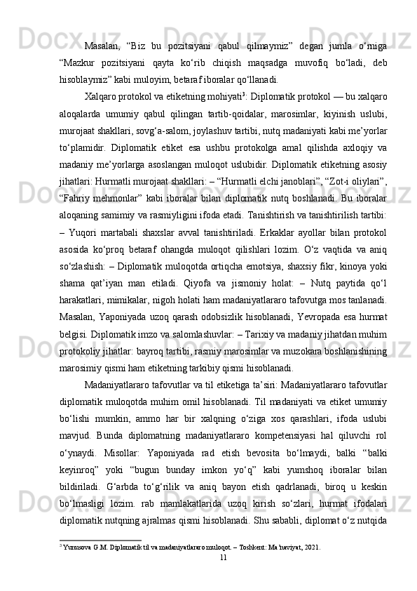 Masalan,   “Biz   bu   pozitsiyani   qabul   qilmaymiz”   degan   jumla   o‘rniga
“Mazkur   pozitsiyani   qayta   ko‘rib   chiqish   maqsadga   muvofiq   bo‘ladi,   deb
hisoblaymiz” kabi muloyim, betaraf iboralar qo‘llanadi.
Xalqaro protokol va etiketning mohiyati 3
: Diplomatik protokol — bu xalqaro
aloqalarda   umumiy   qabul   qilingan   tartib-qoidalar,   marosimlar,   kiyinish   uslubi,
murojaat shakllari, sovg‘a-salom, joylashuv tartibi, nutq madaniyati kabi me’yorlar
to‘plamidir.   Diplomatik   etiket   esa   ushbu   protokolga   amal   qilishda   axloqiy   va
madaniy  me’yorlarga  asoslangan  muloqot  uslubidir.  Diplomatik  etiketning  asosiy
jihatlari: Hurmatli murojaat shakllari: – “Hurmatli elchi janoblari”, “Zot-i oliylari”,
“Fahriy   mehmonlar”   kabi   iboralar   bilan   diplomatik   nutq   boshlanadi.   Bu   iboralar
aloqaning samimiy va rasmiyligini ifoda etadi. Tanishtirish va tanishtirilish tartibi:
–   Yuqori   martabali   shaxslar   avval   tanishtiriladi.   Erkaklar   ayollar   bilan   protokol
asosida   ko‘proq   betaraf   ohangda   muloqot   qilishlari   lozim.   O‘z   vaqtida   va   aniq
so‘zlashish:  – Diplomatik muloqotda ortiqcha emotsiya, shaxsiy fikr, kinoya yoki
shama   qat’iyan   man   etiladi.   Qiyofa   va   jismoniy   holat:   –   Nutq   paytida   qo‘l
harakatlari, mimikalar, nigoh holati ham madaniyatlararo tafovutga mos tanlanadi.
Masalan,  Yaponiyada   uzoq  qarash  odobsizlik   hisoblanadi,  Yevropada  esa  hurmat
belgisi. Diplomatik imzo va salomlashuvlar: – Tarixiy va madaniy jihatdan muhim
protokoliy jihatlar: bayroq tartibi, rasmiy marosimlar va muzokara boshlanishining
marosimiy qismi ham etiketning tarkibiy qismi hisoblanadi.
Madaniyatlararo tafovutlar va til etiketiga ta’siri: Madaniyatlararo tafovutlar
diplomatik muloqotda muhim  omil  hisoblanadi.  Til  madaniyati  va etiket  umumiy
bo‘lishi   mumkin,   ammo   har   bir   xalqning   o‘ziga   xos   qarashlari,   ifoda   uslubi
mavjud.   Bunda   diplomatning   madaniyatlararo   kompetensiyasi   hal   qiluvchi   rol
o‘ynaydi.   Misollar:   Yaponiyada   rad   etish   bevosita   bo‘lmaydi,   balki   “balki
keyinroq”   yoki   “bugun   bunday   imkon   yo‘q”   kabi   yumshoq   iboralar   bilan
bildiriladi.   G‘arbda   to‘g‘rilik   va   aniq   bayon   etish   qadrlanadi,   biroq   u   keskin
bo‘lmasligi   lozim.   rab   mamlakatlarida   uzoq   kirish   so‘zlari,   hurmat   ifodalari
diplomatik nutqning ajralmas qismi hisoblanadi. Shu sababli, diplomat o‘z nutqida
3
  Yunusova G.M. Diplomatik til va madaniyatlararo muloqot. – Toshkent: Ma’naviyat, 2021.
11 