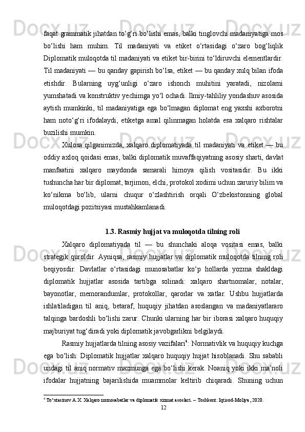 faqat grammatik jihatdan to‘g‘ri bo‘lishi emas, balki tinglovchi madaniyatiga mos
bo‘lishi   ham   muhim.   Til   madaniyati   va   etiket   o‘rtasidagi   o‘zaro   bog‘liqlik
Diplomatik muloqotda til madaniyati va etiket bir-birini to‘ldiruvchi elementlardir.
Til madaniyati — bu qanday gapirish bo‘lsa, etiket — bu qanday xulq bilan ifoda
etishdir.   Bularning   uyg‘unligi   o‘zaro   ishonch   muhitini   yaratadi,   nizolarni
yumshatadi va konstruktiv yechimga yo‘l ochadi. Ilmiy-tahliliy yondashuv asosida
aytish   mumkinki,   til   madaniyatiga   ega   bo‘lmagan   diplomat   eng   yaxshi   axborotni
ham   noto‘g‘ri   ifodalaydi,   etiketga   amal   qilinmagan   holatda   esa   xalqaro   rishtalar
buzilishi mumkin. 
Xulosa   qilganimizda,   xalqaro   diplomatiyada   til   madaniyati   va   etiket   —   bu
oddiy axloq qoidasi emas, balki diplomatik muvaffaqiyatning asosiy sharti, davlat
manfaatini   xalqaro   maydonda   samarali   himoya   qilish   vositasidir.   Bu   ikki
tushuncha har bir diplomat, tarjimon, elchi, protokol xodimi uchun zaruriy bilim va
ko‘nikma   bo‘lib,   ularni   chuqur   o‘zlashtirish   orqali   O‘zbekistonning   global
muloqotdagi pozitsiyasi mustahkamlanadi.
1.3. Rasmiy hujjat va muloqotda tilning roli
Xalqaro   diplomatiyada   til   —   bu   shunchaki   aloqa   vositasi   emas,   balki
strategik   quroldir.   Ayniqsa,   rasmiy   hujjatlar   va   diplomatik   muloqot da   tilning   roli
beqiyosdir.   Davlatlar   o‘rtasidagi   munosabatlar   ko‘p   hollarda   yozma   shakldagi
diplomatik   hujjatlar   asosida   tartibga   solinadi:   xalqaro   shartnomalar,   notalar,
bayonotlar,   memorandumlar,   protokollar,   qarorlar   va   xatlar.   Ushbu   hujjatlarda
ishlatiladigan   til   aniq,   betaraf,   huquqiy   jihatdan   asoslangan   va   madaniyatlararo
talqinga bardoshli bo‘lishi  zarur. Chunki  ularning har bir  iborasi  xalqaro huquqiy
majburiyat tug‘diradi yoki diplomatik javobgarlikni belgilaydi.
Rasmiy hujjatlarda tilning asosiy vazifalari 4
: Normativlik va huquqiy kuchga
ega   bo‘lish:   Diplomatik  hujjatlar   xalqaro   huquqiy  hujjat   hisoblanadi.   Shu   sababli
undagi til  aniq normativ mazmunga ega bo‘lishi  kerak. Noaniq yoki  ikki ma’noli
ifodalar   hujjatning   bajarilishida   muammolar   keltirib   chiqaradi.   Shuning   uchun
4
  To‘xtasinov A.X. Xalqaro munosabatlar va diplomatik xizmat asoslari. – Toshkent: Iqtisod-Moliya, 2020.
12