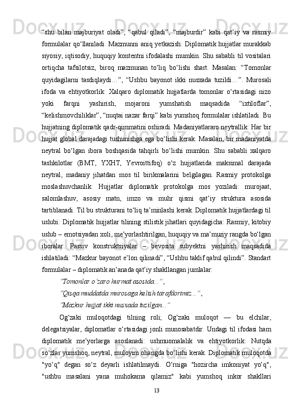 “shu   bilan   majburiyat   oladi”,   “qabul   qiladi”,   “majburdir”   kabi   qat’iy   va   rasmiy
formulalar qo‘llaniladi. Mazmunni aniq yetkazish: Diplomatik hujjatlar murakkab
siyosiy, iqtisodiy, huquqiy kontentni ifodalashi  mumkin. Shu sababli  til vositalari
ortiqcha   tafsilotsiz,   biroq   mazmunan   to‘liq   bo‘lishi   shart.   Masalan:   “Tomonlar
quyidagilarni   tasdiqlaydi…”,   “Ushbu   bayonot   ikki   nusxada   tuzildi…”.   Murosali
ifoda   va   ehtiyotkorlik:   Xalqaro   diplomatik   hujjatlarda   tomonlar   o‘rtasidagi   nizo
yoki   farqni   yashirish,   mojaroni   yumshatish   maqsadida   “ixtiloflar”,
“kelishmovchiliklar”, “nuqtai nazar farqi” kabi yumshoq formulalar ishlatiladi. Bu
hujjatning diplomatik qadr-qimmatini oshiradi. Madaniyatlararo neytrallik: Har bir
hujjat global darajadagi tushunishga ega bo‘lishi kerak. Masalan, bir madaniyatda
neytral   bo‘lgan   ibora   boshqasida   tahqirli   bo‘lishi   mumkin.   Shu   sababli   xalqaro
tashkilotlar   (BMT,   YXHT,   Yevroittifoq)   o‘z   hujjatlarida   maksimal   darajada
neytral,   madaniy   jihatdan   mos   til   birikmalarini   belgilagan.   Rasmiy   protokolga
moslashuvchanlik:   Hujjatlar   diplomatik   protokolga   mos   yoziladi:   murojaat,
salomlashuv,   asosiy   matn,   imzo   va   muhr   qismi   qat’iy   struktura   asosida
tartiblanadi. Til bu strukturani to‘liq ta’minlashi kerak. Diplomatik hujjatlardagi til
uslubi: Diplomatik hujjatlar tilining stilistik jihatlari quyidagicha: Rasmiy, kitobiy
uslub – emotsiyadan xoli, me’yorlashtirilgan, huquqiy va ma’muriy rangda bo‘lgan
iboralar.   Passiv   konstruktsiyalar   –   bevosita   subyektni   yashirish   maqsadida
ishlatiladi: “Mazkur bayonot e’lon qilinadi”, “Ushbu taklif qabul qilindi”. Standart
formulalar – diplomatik an’anada qat’iy shakllangan jumlalar:
“Tomonlar o‘zaro hurmat asosida...” ,
“Qisqa muddatda murosaga kelish tarafdorimiz...” ,
“Mazkur hujjat ikki nusxada tuzilgan...”
Og‘zaki   muloqotdagi   tilning   roli;   Og‘zaki   muloqot   —   bu   elchilar,
delegatsiyalar,   diplomatlar   o‘rtasidagi   jonli   munosabatdir.   Undagi   til   ifodasi   ham
diplomatik   me’yorlarga   asoslanadi:   ushmuomalalik   va   ehtiyotkorlik:   Nutqda
so‘zlar yumshoq, neytral, muloyim ohangda bo‘lishi kerak.  Diplomatik muloqotda
"yo‘q"   degan   so‘z   deyarli   ishlatilmaydi.   O‘rniga   "hozircha   imkoniyat   yo‘q",
"ushbu   masalani   yana   muhokama   qilamiz"   kabi   yumshoq   inkor   shakllari
13 