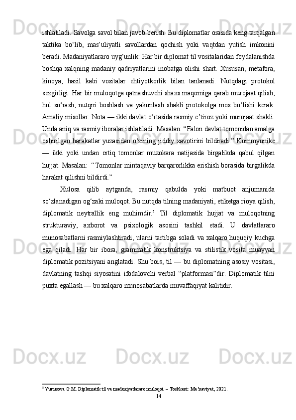 ishlatiladi.  Savolga savol bilan javob berish:  Bu diplomatlar orasida keng tarqalgan
taktika   bo‘lib,   mas’uliyatli   savollardan   qochish   yoki   vaqtdan   yutish   imkonini
beradi.  Madaniyatlararo   uyg ‘ unlik :  Har   bir   diplomat   til   vositalaridan   foydalanishda
boshqa   xalqning   madaniy   qadriyatlarini   inobatga   olishi   shart .  Xususan,   metafora,
kinoya,   hazil   kabi   vositalar   ehtiyotkorlik   bilan   tanlanadi.   Nutqdagi   protokol
sezgirligi:  Har bir muloqotga qatnashuvchi shaxs maqomiga qarab murojaat qilish,
hol   so‘rash,   nutqni   boshlash   va   yakunlash   shakli   protokolga   mos   bo‘lishi   kerak.
Amaliy misollar: Nota — ikki davlat o‘rtasida rasmiy e’tiroz yoki murojaat shakli.
Unda   aniq   va   rasmiy   iboralar   ishlatiladi .  Masalan:  “Falon davlat tomonidan amalga
oshirilgan harakatlar yuzasidan o‘zining jiddiy xavotirini bildiradi.”   Kommyunike
—   ikki   yoki   undan   ortiq   tomonlar   muzokara   natijasida   birgalikda   qabul   qilgan
hujjat. Masalan:    “Tomonlar mintaqaviy barqarorlikka erishish borasida birgalikda
harakat qilishni bildirdi.”
Xulosa   qilib   aytganda,   rasmiy   qabulda   yoki   matbuot   anjumanida
so‘zlanadigan og‘zaki muloqot. Bu nutqda tilning madaniyati, etiketga rioya qilish,
diplomatik   neytrallik   eng   muhimdir. 5
  Til   diplomatik   hujjat   va   muloqotning
strukturaviy,   axborot   va   psixologik   asosini   tashkil   etadi.   U   davlatlararo
munosabatlarni rasmiylashtiradi, ularni tartibga soladi va xalqaro huquqiy kuchga
ega   qiladi.   Har   bir   ibora,   grammatik   konstruktsiya   va   stilistik   vosita   muayyan
diplomatik pozitsiyani anglatadi. Shu bois, til — bu diplomatning asosiy vositasi,
davlatning   tashqi   siyosatini   ifodalovchi   verbal   “platformasi”dir.   Diplomatik   tilni
puxta egallash — bu xalqaro munosabatlarda muvaffaqiyat kalitidir.
5
  Yunusova G.M. Diplomatik til va madaniyatlararo muloqot. – Toshkent: Ma’naviyat, 2021.
14 