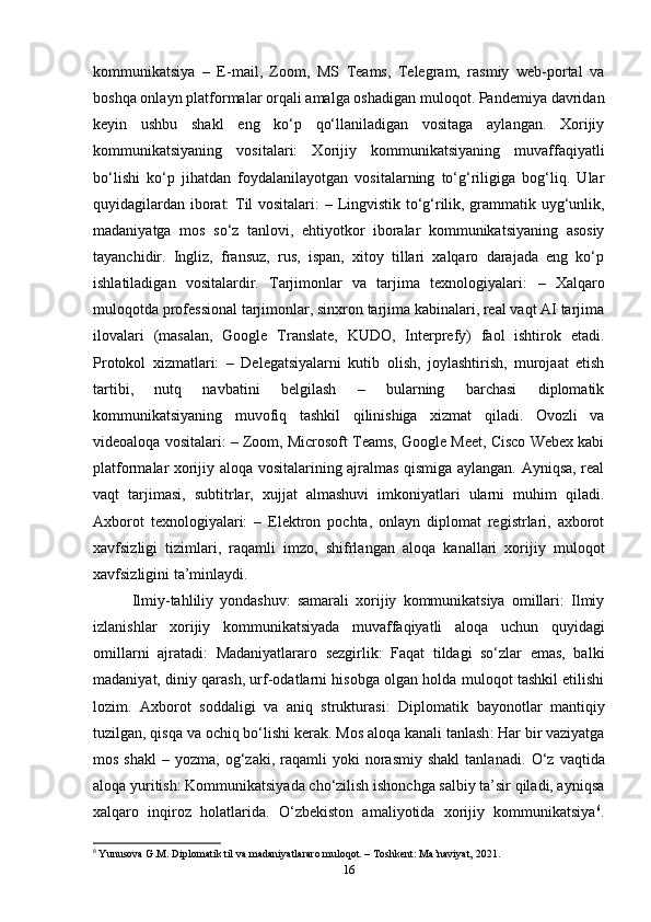 kommunikatsiya   –   E-mail,   Zoom,   MS   Teams,   Telegram,   rasmiy   web-portal   va
boshqa onlayn platformalar orqali amalga oshadigan muloqot. Pandemiya davridan
keyin   ushbu   shakl   eng   ko‘p   qo‘llaniladigan   vositaga   aylangan.   Xorijiy
kommunikatsiyaning   vositalari:   Xorijiy   kommunikatsiyaning   muvaffaqiyatli
bo‘lishi   ko‘p   jihatdan   foydalanilayotgan   vositalarning   to‘g‘riligiga   bog‘liq.   Ular
quyidagilardan iborat: Til vositalari:   – Lingvistik to‘g‘rilik, grammatik uyg‘unlik,
madaniyatga   mos   so‘z   tanlovi,   ehtiyotkor   iboralar   kommunikatsiyaning   asosiy
tayanchidir.   Ingliz,   fransuz,   rus,   ispan,   xitoy   tillari   xalqaro   darajada   eng   ko‘p
ishlatiladigan   vositalardir.   Tarjimonlar   va   tarjima   texnologiyalari:   –   Xalqaro
muloqotda professional tarjimonlar, sinxron tarjima kabinalari, real vaqt AI tarjima
ilovalari   (masalan,   Google   Translate,   KUDO,   Interprefy)   faol   ishtirok   etadi.
Protokol   xizmatlari:   –   Delegatsiyalarni   kutib   olish,   joylashtirish,   murojaat   etish
tartibi,   nutq   navbatini   belgilash   –   bularning   barchasi   diplomatik
kommunikatsiyaning   muvofiq   tashkil   qilinishiga   xizmat   qiladi.   Ovozli   va
videoaloqa vositalari:   – Zoom, Microsoft Teams, Google Meet, Cisco Webex kabi
platformalar xorijiy aloqa vositalarining ajralmas qismiga aylangan. Ayniqsa, real
vaqt   tarjimasi,   subtitrlar,   xujjat   almashuvi   imkoniyatlari   ularni   muhim   qiladi.
Axborot   texnologiyalari:   –   Elektron   pochta,   onlayn   diplomat   registrlari,   axborot
xavfsizligi   tizimlari,   raqamli   imzo,   shifrlangan   aloqa   kanallari   xorijiy   muloqot
xavfsizligini ta’minlaydi.
Ilmiy-tahliliy   yondashuv:   samarali   xorijiy   kommunikatsiya   omillari:   Ilmiy
izlanishlar   xorijiy   kommunikatsiyada   muvaffaqiyatli   aloqa   uchun   quyidagi
omillarni   ajratadi:   Madaniyatlararo   sezgirlik :   Faqat   tildagi   so‘zlar   emas,   balki
madaniyat, diniy qarash, urf-odatlarni hisobga olgan holda muloqot tashkil etilishi
lozim.   Axborot   soddaligi   va   aniq   strukturasi :   Diplomatik   bayonotlar   mantiqiy
tuzilgan, qisqa va ochiq bo‘lishi kerak.  Mos aloqa kanali tanlash : Har bir vaziyatga
mos  shakl   –  yozma,  og‘zaki,  raqamli   yoki  norasmiy   shakl  tanlanadi.   O‘z   vaqtida
aloqa yuritish : Kommunikatsiyada cho‘zilish ishonchga salbiy ta’sir qiladi, ayniqsa
xalqaro   inqiroz   holatlarida.   O‘zbekiston   amaliyotida   xorijiy   kommunikatsiya 6
.
6
  Yunusova G.M. Diplomatik til va madaniyatlararo muloqot. – Toshkent: Ma’naviyat, 2021.
16 