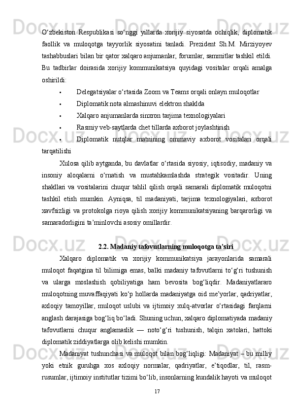 O‘zbekiston   Respublikasi   so‘nggi   yillarda   xorijiy   siyosatda   ochiqlik,   diplomatik
faollik   va   muloqotga   tayyorlik   siyosatini   tanladi.   Prezident   Sh.M.   Mirziyoyev
tashabbuslari bilan bir qator xalqaro anjumanlar, forumlar, sammitlar tashkil etildi.
Bu   tadbirlar   doirasida   xorijiy   kommunikatsiya   quyidagi   vositalar   orqali   amalga
oshirildi:
 Delegatsiyalar o‘rtasida Zoom va Teams orqali onlayn muloqotlar
 Diplomatik nota almashinuvi elektron shaklda
 Xalqaro anjumanlarda sinxron tarjima texnologiyalari
 Rasmiy veb-saytlarda chet tillarda axborot joylashtirish
 Diplomatik   nutqlar   matnining   ommaviy   axborot   vositalari   orqali
tarqatilishi
Xulosa qilib aytganda, bu davlatlar  o‘rtasida siyosiy,  iqtisodiy, madaniy va
insoniy   aloqalarni   o‘rnatish   va   mustahkamlashda   strategik   vositadir.   Uning
shakllari   va   vositalarini   chuqur   tahlil   qilish   orqali   samarali   diplomatik   muloqotni
tashkil   etish   mumkin.   Ayniqsa,   til   madaniyati,   tarjima   texnologiyalari,   axborot
xavfsizligi   va  protokolga   rioya  qilish   xorijiy  kommunikatsiyaning  barqarorligi  va
samaradorligini ta’minlovchi asosiy omillardir. 
2.2. Madaniy tafovutlarning muloqotga ta’siri
Xalqaro   diplomatik   va   xorijiy   kommunikatsiya   jarayonlarida   samarali
muloqot   faqatgina   til   bilimiga   emas,   balki   madaniy   tafovutlarni   to‘g‘ri   tushunish
va   ularga   moslashish   qobiliyatiga   ham   bevosita   bog‘liqdir.   Madaniyatlararo
muloqotning muvaffaqiyati ko‘p hollarda madaniyatga oid me’yorlar, qadriyatlar,
axloqiy   tamoyillar,   muloqot   uslubi   va   ijtimoiy   xulq-atvorlar   o‘rtasidagi   farqlarni
anglash darajasiga bog‘liq bo‘ladi. Shuning uchun, xalqaro diplomatiyada  madaniy
tafovutlarni   chuqur   anglamaslik   —   noto‘g‘ri   tushunish ,   talqin   xatolari ,   hattoki
diplomatik ziddiyatlarga  olib kelishi mumkin.
Madaniyat tushunchasi va muloqot bilan bog‘liqligi: Madaniyat – bu milliy
yoki   etnik   guruhga   xos   axloqiy   normalar,   qadriyatlar,   e’tiqodlar,   til,   rasm-
rusumlar, ijtimoiy institutlar tizimi bo‘lib, insonlarning kundalik hayoti va muloqot
17 