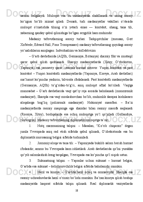 tarzini   belgilaydi.   Muloqot   esa   bu   madaniyatda   shakllanadi   va   uning   asosiy
ko‘zgusi   bo‘lib   xizmat   qiladi.   Demak,   turli   madaniyatlar   vakillari   o‘rtasida
muloqot   o‘rnatishda   tilning   o‘zi   yetarli   emas   —   kontekst,   ohang,   tana   tili,
xabarning qanday qabul qilinishiga bo‘lgan sezgirlik  ham muhimdir.
Madaniy   tafovutlarning   asosiy   turlari:   Tadqiqotchilar   (xususan,   Gert
Xofstede, Edvard Hall, Fons Trompenaars) madaniy tafovutlarning quyidagi asosiy
yo‘nalishlarini aniqlagan:  Indvidualizm va kollektivizm
– G‘arb davlatlarida (AQSh, Germaniya, Britaniya) shaxsiy fikr va mustaqil
qaror   qabul   qilish   qadrlanadi.   Sharqiy   madaniyatlarda   (Xitoy,   O‘zbekiston,
Yaponiya)   esa   jamoaviy   qaror,   ierarxik   hurmat   ustuvor.   Yuqori   kontekst   va   past
kontekst   – Yuqori  kontekstli  madaniyatlarda (Yaponiya,  Koreya,  Arab  davlatlari)
ma’lumot ko‘pincha yashirin, bilvosita ifodalanadi. Past kontekstli madaniyatlarda
(Germaniya,   AQSh)   to‘g‘ridan-to‘g‘ri,   aniq   muloqot   afzal   ko‘riladi.   Vaqtga
munosabat   –   G‘arb   davlatlarida   vaqt   qat’iy   reja   asosida   baholanadi   (monoxronik
madaniyat), Sharqda esa vaqt moslashuvchan bo‘lib, muhimlik darajasi kishilararo
aloqalarga   bog‘liq   (polixronik   madaniyat).   Hokimiyat   masofasi.   –   Ba’zi
madaniyatlarda   rasmiy   maqomga   ega   shaxslar   bilan   rasmiy   masofa   saqlanadi
(Rossiya,   Xitoy),   boshqalarda   esa   ochiq   muloqotga   yo‘l   qo‘yiladi   (Gollandiya,
Norvegiya). Madaniy tafovutlarning diplomatik muloqotga ta’siri. 
1. Nutq   mazmunining   talqini:   –   Masalan,   “Ko‘rib   chiqamiz”   degan
jumla   Yevropada   aniq   rad   etish   sifatida   qabul   qilinadi,   O‘zbekistonda   esa   bu
diplomatik murosaning belgisi sifatida tushuniladi.
2. Jismoniy aloqa va tana tili:  – Yaponiyada bukilib salom berish hurmat
ifodasidir,  ammo bu  Yevropada  kam  ishlatiladi.  Arab davlatlarida  qo‘lni   yurakka
qo‘yib salomlashish keng tarqalgan, Yevropada esa ko‘pincha qo‘l siqish ustun.
3. Sukunatning   talqini.   –   Yaponlar   uchun   sukunat   –   hurmat   belgisi,
G‘arbda esa sukunat – kelishmovchilik belgisi sifatida baholanishi mumkin.
4. Hazil   va   kinoya:   –   G‘arbda   hazil   ochiq   va   ommaviydir.   Sharqda   esa
rasmiy uchrashuvlarda hazil o‘rinsiz bo‘lishi mumkin. Ba’zan kinoya qilish boshqa
madaniyatda   haqorat   sifatida   talqin   qilinadi.   Real   diplomatik   vaziyatlarda
18 