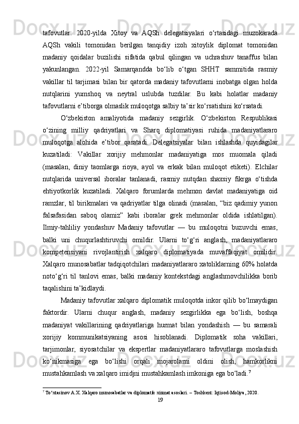tafovutlar:   2020-yilda   Xitoy   va   AQSh   delegatsiyalari   o‘rtasidagi   muzokarada
AQSh   vakili   tomonidan   berilgan   tanqidiy   izoh   xitoylik   diplomat   tomonidan
madaniy   qoidalar   buzilishi   sifatida   qabul   qilingan   va   uchrashuv   tanaffus   bilan
yakunlangan.   2022-yil   Samarqandda   bo‘lib   o‘tgan   SHHT   sammitida   rasmiy
vakillar   til   tarjimasi   bilan   bir   qatorda   madaniy   tafovutlarni   inobatga   olgan   holda
nutqlarini   yumshoq   va   neytral   uslubda   tuzdilar.   Bu   kabi   holatlar   madaniy
tafovutlarni e’tiborga olmaslik muloqotga salbiy ta’sir ko‘rsatishini ko‘rsatadi.
O‘zbekiston   amaliyotida   madaniy   sezgirlik.   O‘zbekiston   Respublikasi
o‘zining   milliy   qadriyatlari   va   Sharq   diplomatiyasi   ruhida   madaniyatlararo
muloqotga   alohida   e’tibor   qaratadi.   Delegatsiyalar   bilan   ishlashda   quyidagilar
kuzatiladi:   Vakillar   xorijiy   mehmonlar   madaniyatiga   mos   muomala   qiladi
(masalan,   diniy   taomlarga   rioya,   ayol   va   erkak   bilan   muloqot   etiketi).   Elchilar
nutqlarida   universal   iboralar   tanlanadi,   rasmiy   nutqdan   shaxsiy   fikrga   o‘tishda
ehtiyotkorlik   kuzatiladi.   Xalqaro   forumlarda   mehmon   davlat   madaniyatiga   oid
ramzlar,   til   birikmalari   va   qadriyatlar   tilga   olinadi   (masalan,   “biz   qadimiy   yunon
falsafasidan   saboq   olamiz”   kabi   iboralar   grek   mehmonlar   oldida   ishlatilgan).
Ilmiy-tahliliy   yondashuv   Madaniy   tafovutlar   —   bu   muloqotni   buzuvchi   emas,
balki   uni   chuqurlashtiruvchi   omildir.   Ularni   to‘g‘ri   anglash,   madaniyatlararo
kompetensiyani   rivojlantirish   xalqaro   diplomatiyada   muvaffaqiyat   omilidir.
Xalqaro munosabatlar  tadqiqotchilari madaniyatlararo xatoliklarning 60% holatda
noto‘g‘ri   til   tanlovi   emas,   balki   madaniy   kontekstdagi   anglashmovchilikka   borib
taqalishini ta’kidlaydi.
Madaniy tafovutlar xalqaro diplomatik muloqotda inkor qilib bo‘lmaydigan
faktordir.   Ularni   chuqur   anglash,   madaniy   sezgirlikka   ega   bo‘lish,   boshqa
madaniyat   vakillarining   qadriyatlariga   hurmat   bilan   yondashish   —   bu   samarali
xorijiy   kommunikatsiyaning   asosi   hisoblanadi.   Diplomatik   soha   vakillari,
tarjimonlar,   siyosatchilar   va   ekspertlar   madaniyatlararo   tafovutlarga   moslashish
ko‘nikmasiga   ega   bo‘lishi   orqali   mojarolarni   oldini   olish,   hamkorlikni
mustahkamlash va xalqaro imidjni mustahkamlash imkoniga ega bo‘ladi. 7
7
  To‘xtasinov A.X. Xalqaro munosabatlar va diplomatik xizmat asoslari. – Toshkent: Iqtisod-Moliya, 2020.
19 