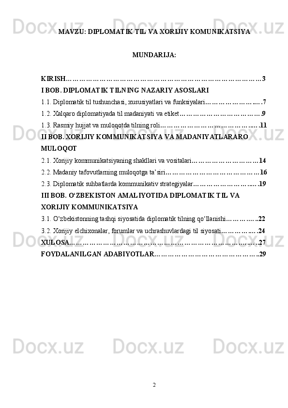 MAVZU: DIPLOMATIK TIL VA XORIJIY KOMUNIKATSIYA
MUNDARIJA: 
KIRISH……………………………………………………………………………3
I BOB. DIPLOMATIK TILNING NAZARIY ASOSLARI
1.1. Diplomatik til tushunchasi, xususiyatlari va funksiyalari ………………….….7
1.2. Xalqaro diplomatiyada til madaniyati va etiket ……………………………….9
1.3. Rasmiy hujjat va muloqotda tilning roli …………………………………..….11
II BOB. XORIJIY KOMMUNIKATSIYA VA MADANIYATLARARO 
MULOQOT
2.1. Xorijiy kommunikatsiyaning shakllari va vositalari …………………………14
2.2. Madaniy tafovutlarning muloqotga ta’siri ……………………………………16
2.3. Diplomatik suhbatlarda kommunikativ strategiyalar ……………………..….19
III BOB. O‘ZBEKISTON AMALIYOTIDA DIPLOMATIK TIL VA 
XORIJIY KOMMUNIKATSIYA
3.1. O‘zbekistonning tashqi siyosatida diplomatik tilning qo‘llanishi ……….…..22
3.2. Xorijiy elchixonalar, forumlar va uchrashuvlardagi til siyosati ………….….24
XULOSA………………………………………………………………….….…..27
FOYDALANILGAN ADABIYOTLAR………………………………………..29
2 