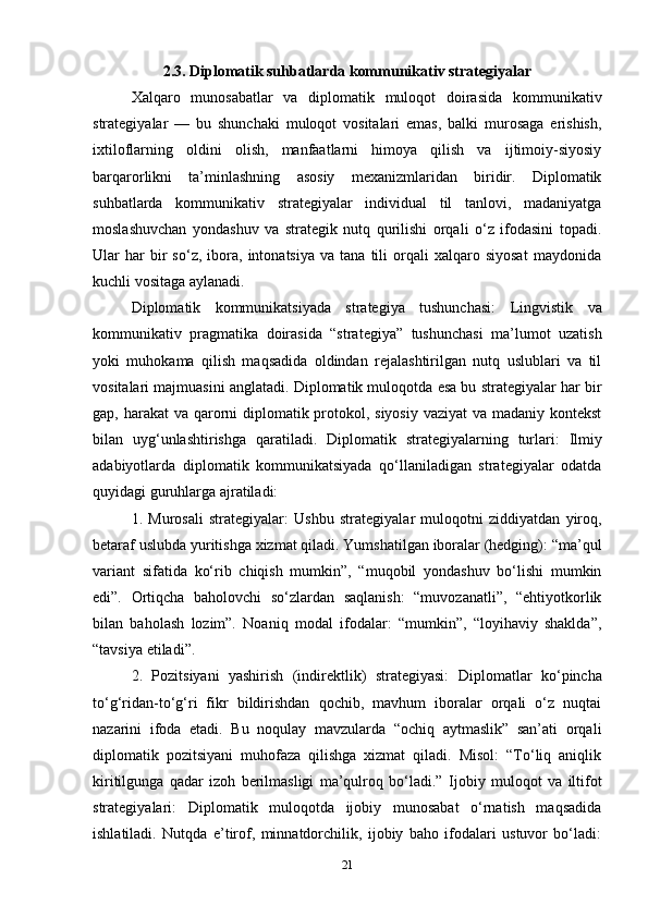 2.3. Diplomatik suhbatlarda kommunikativ strategiyalar
Xalqaro   munosabatlar   va   diplomatik   muloqot   doirasida   kommunikativ
strategiyalar   —   bu   shunchaki   muloqot   vositalari   emas,   balki   murosaga   erishish,
ixtiloflarning   oldini   olish,   manfaatlarni   himoya   qilish   va   ijtimoiy-siyosiy
barqarorlikni   ta’minlashning   asosiy   mexanizmlaridan   biridir.   Diplomatik
suhbatlarda   kommunikativ   strategiyalar   individual   til   tanlovi,   madaniyatga
moslashuvchan   yondashuv   va   strategik   nutq   qurilishi   orqali   o‘z   ifodasini   topadi.
Ular   har   bir   so‘z,   ibora,  intonatsiya   va   tana   tili   orqali   xalqaro  siyosat   maydonida
kuchli vositaga aylanadi.
Diplomatik   kommunikatsiyada   strategiya   tushunchasi:   Lingvistik   va
kommunikativ   pragmatika   doirasida   “strategiya”   tushunchasi   ma’lumot   uzatish
yoki   muhokama   qilish   maqsadida   oldindan   rejalashtirilgan   nutq   uslublari   va   til
vositalari majmuasini anglatadi. Diplomatik muloqotda esa bu strategiyalar har bir
gap, harakat  va qarorni diplomatik protokol, siyosiy vaziyat  va madaniy kontekst
bilan   uyg‘unlashtirishga   qaratiladi.   Diplomatik   strategiyalarning   turlari:   Ilmiy
adabiyotlarda   diplomatik   kommunikatsiyada   qo‘llaniladigan   strategiyalar   odatda
quyidagi guruhlarga ajratiladi:
1.   Murosali   strategiyalar:   Ushbu   strategiyalar   muloqotni   ziddiyatdan   yiroq,
betaraf uslubda yuritishga xizmat qiladi. Yumshatilgan iboralar (hedging): “ma’qul
variant   sifatida   ko‘rib   chiqish   mumkin”,   “muqobil   yondashuv   bo‘lishi   mumkin
edi”.   Ortiqcha   baholovchi   so‘zlardan   saqlanish:   “muvozanatli”,   “ehtiyotkorlik
bilan   baholash   lozim”.   Noaniq   modal   ifodalar:   “mumkin”,   “loyihaviy   shaklda”,
“tavsiya etiladi”.
2.   Pozitsiyani   yashirish   (indirektlik)   strategiyasi:   Diplomatlar   ko‘pincha
to‘g‘ridan-to‘g‘ri   fikr   bildirishdan   qochib,   mavhum   iboralar   orqali   o‘z   nuqtai
nazarini   ifoda   etadi.   Bu   noqulay   mavzularda   “ochiq   aytmaslik”   san’ati   orqali
diplomatik   pozitsiyani   muhofaza   qilishga   xizmat   qiladi.   Misol:   “To‘liq   aniqlik
kiritilgunga   qadar   izoh   berilmasligi   ma’qulroq   bo‘ladi.”   Ijobiy   muloqot   va   iltifot
strategiyalari:   Diplomatik   muloqotda   ijobiy   munosabat   o‘rnatish   maqsadida
ishlatiladi.   Nutqda   e’tirof,   minnatdorchilik,   ijobiy   baho   ifodalari   ustuvor   bo‘ladi:
21 