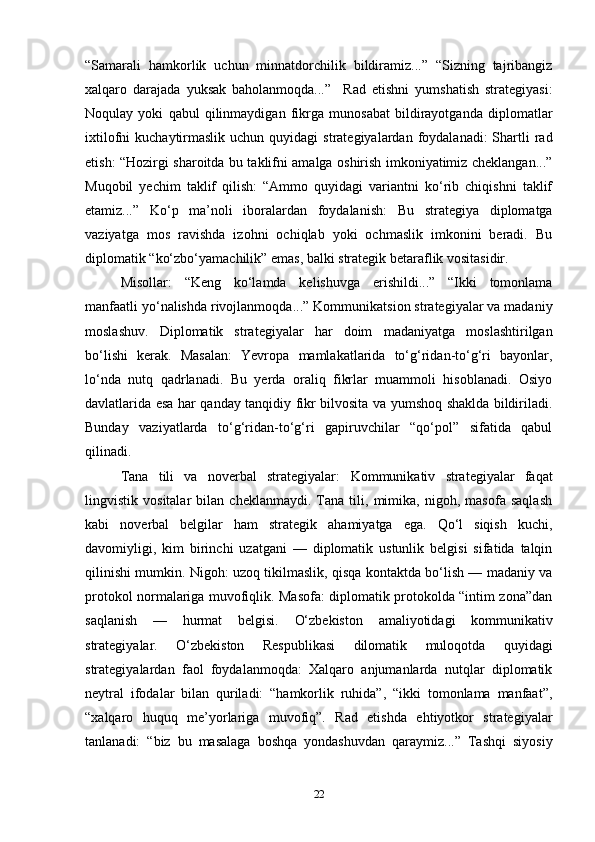 “Samarali   hamkorlik   uchun   minnatdorchilik   bildiramiz...”   “Sizning   tajribangiz
xalqaro   darajada   yuksak   baholanmoqda...”     Rad   etishni   yumshatish   strategiyasi:
Noqulay   yoki   qabul   qilinmaydigan   fikrga   munosabat   bildirayotganda   diplomatlar
ixtilofni  kuchaytirmaslik  uchun  quyidagi  strategiyalardan  foydalanadi:  Shartli  rad
etish: “Hozirgi sharoitda bu taklifni amalga oshirish imkoniyatimiz cheklangan...”
Muqobil   yechim   taklif   qilish:   “Ammo   quyidagi   variantni   ko‘rib   chiqishni   taklif
etamiz...”   Ko‘p   ma’noli   iboralardan   foydalanish:   Bu   strategiya   diplomatga
vaziyatga   mos   ravishda   izohni   ochiqlab   yoki   ochmaslik   imkonini   beradi.   Bu
diplomatik “ko‘zbo‘yamachilik” emas, balki strategik betaraflik vositasidir.
Misollar:   “Keng   ko‘lamda   kelishuvga   erishildi...”   “Ikki   tomonlama
manfaatli yo‘nalishda rivojlanmoqda...”  Kommunikatsion strategiyalar va madaniy
moslashuv.   Diplomatik   strategiyalar   har   doim   madaniyatga   moslashtirilgan
bo‘lishi   kerak.   Masalan:   Yevropa   mamlakatlarida   to‘g‘ridan-to‘g‘ri   bayonlar,
lo‘nda   nutq   qadrlanadi.   Bu   yerda   oraliq   fikrlar   muammoli   hisoblanadi.   Osiyo
davlatlarida esa har qanday tanqidiy fikr bilvosita va yumshoq shaklda bildiriladi.
Bunday   vaziyatlarda   to‘g‘ridan-to‘g‘ri   gapiruvchilar   “qo‘pol”   sifatida   qabul
qilinadi.
Tana   tili   va   noverbal   strategiyalar:   Kommunikativ   strategiyalar   faqat
lingvistik   vositalar   bilan   cheklanmaydi.   Tana   tili,   mimika,   nigoh,   masofa   saqlash
kabi   noverbal   belgilar   ham   strategik   ahamiyatga   ega.   Qo‘l   siqish   kuchi,
davomiyligi,   kim   birinchi   uzatgani   —   diplomatik   ustunlik   belgisi   sifatida   talqin
qilinishi mumkin. Nigoh: uzoq tikilmaslik, qisqa kontaktda bo‘lish — madaniy va
protokol normalariga muvofiqlik. Masofa: diplomatik protokolda “intim zona”dan
saqlanish   —   hurmat   belgisi.   O‘zbekiston   amaliyotidagi   kommunikativ
strategiyalar.   O‘zbekiston   Respublikasi   dilomatik   muloqotda   quyidagi
strategiyalardan   faol   foydalanmoqda:   Xalqaro   anjumanlarda   nutqlar   diplomatik
neytral   ifodalar   bilan   quriladi:   “hamkorlik   ruhida”,   “ikki   tomonlama   manfaat”,
“xalqaro   huquq   me’yorlariga   muvofiq”.   Rad   etishda   ehtiyotkor   strategiyalar
tanlanadi:   “biz   bu   masalaga   boshqa   yondashuvdan   qaraymiz...”   Tashqi   siyosiy
22 