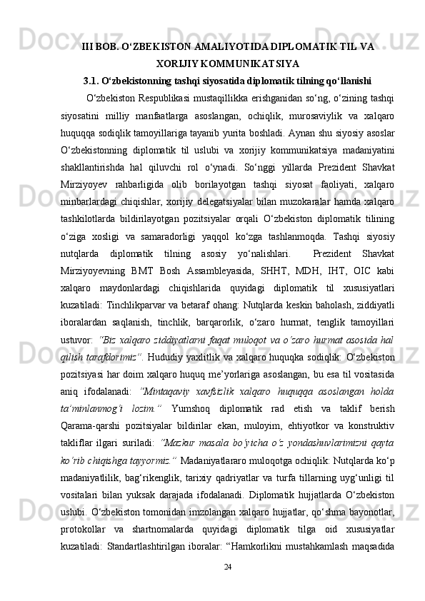 III BOB. O‘ZBEKISTON AMALIYOTIDA DIPLOMATIK TIL VA
XORIJIY KOMMUNIKATSIYA
3.1. O‘zbekistonning tashqi siyosatida diplomatik tilning qo‘llanishi
O‘zbekiston  Respublikasi  mustaqillikka erishganidan so‘ng, o‘zining tashqi
siyosatini   milliy   manfaatlarga   asoslangan,   ochiqlik,   murosaviylik   va   xalqaro
huquqqa sodiqlik tamoyillariga tayanib yurita boshladi. Aynan shu siyosiy asoslar
O‘zbekistonning   diplomatik   til   uslubi   va   xorijiy   kommunikatsiya   madaniyatini
shakllantirishda   hal   qiluvchi   rol   o‘ynadi.   So‘nggi   yillarda   Prezident   Shavkat
Mirziyoyev   rahbarligida   olib   borilayotgan   tashqi   siyosat   faoliyati,   xalqaro
minbarlardagi   chiqishlar,   xorijiy   delegatsiyalar   bilan   muzokaralar   hamda   xalqaro
tashkilotlarda   bildirilayotgan   pozitsiyalar   orqali   O‘zbekiston   diplomatik   tilining
o‘ziga   xosligi   va   samaradorligi   yaqqol   ko‘zga   tashlanmoqda.   Tashqi   siyosiy
nutqlarda   diplomatik   tilning   asosiy   yo‘nalishlari.     Prezident   Shavkat
Mirziyoyevning   BMT   Bosh   Assambleyasida,   SHHT,   MDH,   IHT,   OIC   kabi
xalqaro   maydonlardagi   chiqishlarida   quyidagi   diplomatik   til   xususiyatlari
kuzatiladi:   Tinchlikparvar va betaraf ohang:   Nutqlarda keskin baholash, ziddiyatli
iboralardan   saqlanish,   tinchlik,   barqarorlik,   o‘zaro   hurmat,   tenglik   tamoyillari
ustuvor:   “Biz   xalqaro   ziddiyatlarni   faqat   muloqot   va   o‘zaro   hurmat   asosida   hal
qilish tarafdorimiz”.   Hududiy yaxlitlik va xalqaro huquqka sodiqlik:   O‘zbekiston
pozitsiyasi  har doim xalqaro huquq me’yorlariga asoslangan,  bu esa til vositasida
aniq   ifodalanadi:   “Mintaqaviy   xavfsizlik   xalqaro   huquqqa   asoslangan   holda
ta’minlanmog‘i   lozim.”   Yumshoq   diplomatik   rad   etish   va   taklif   berish
Qarama-qarshi   pozitsiyalar   bildirilar   ekan,   muloyim,   ehtiyotkor   va   konstruktiv
takliflar   ilgari   suriladi:   “Mazkur   masala   bo‘yicha   o‘z   yondashuvlarimizni   qayta
ko‘rib chiqishga tayyormiz.”   Madaniyatlararo muloqotga ochiqlik:  Nutqlarda ko‘p
madaniyatlilik,   bag‘rikenglik,   tarixiy   qadriyatlar   va   turfa   tillarning   uyg‘unligi   til
vositalari   bilan   yuksak   darajada   ifodalanadi.   Diplomatik   hujjatlarda   O‘zbekiston
uslubi. O‘zbekiston tomonidan imzolangan xalqaro hujjatlar, qo‘shma bayonotlar,
protokollar   va   shartnomalarda   quyidagi   diplomatik   tilga   oid   xususiyatlar
kuzatiladi:   Standartlashtirilgan   iboralar :   “Hamkorlikni   mustahkamlash   maqsadida
24 