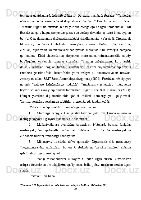 tomonlar quyidagilarda kelishib oldilar...”  Qo‘shma manfaatli iboralar : “Tomonlar
o‘zaro   manfaatlar   asosida   harakat   qilishga   intiladilar...”   Protokolga   mos   ifodalar :
“Mazkur hujjat ikki nusxada, bir xil yuridik kuchga ega bo‘lgan holda tuzildi.” Bu
iboralar xalqaro huquq me’yorlariga mos va boshqa davlatlar tajribasi bilan uyg‘un
bo‘lib, O‘zbekistonning diplomatik maktabi shakllanganini ko‘rsatadi. Diplomatik
til   siyosiy   nutqlarda   O‘zbekiston   rasmiylari,   xususan   Tashqi   ishlar   vazirligi,
elchilar,   diplomatik   vakolatxonalar   faoliyatida   diplomatik   til   strategik   darajada
qo‘llaniladi:   Elchi   chiqishlarida   ehtiyotkor   murojaatlar,   minnatdorchilik,   tarixiy
bog‘liqlikni   eslatuvchi   iboralar   (masalan,   “bizning   xalqlarimizni   ko‘p   asrlik
do‘stlik   rishtalari   bog‘lab   turadi”)   ishlatiladi 8
.   Rasmiy   bayonotlarda   diplomatik
sintaksis,   passiv   ifoda,   betaraflikka   yo‘naltirilgan   til   konstruksiyalari   ustuvor.
Amaliy misollar:  BMT Bosh Assambleyasidagi nutq (2022):  Prezident Mirziyoyev
nutqida   “xalqaro   kelishuvlarga   sodiqlik”,   “mintaqaviy   ishonch”,   “muloqotga
tayyorlik” kabi asosiy diplomatik formulalarni ilgari surdi.  SHHT sammiti (2023):
Nutqlar   yumshoq   diplomatik   tilda   qurildi,   radikal   iboralarga   yo‘l   qo‘yilmadi.
Tarjima vositalari yordamida subtitrlar sinxron tarzda taqdim etildi.
O‘zbekiston diplomatik tilining o‘ziga xos jihatlari: 
1. Murosaga ochiqlik:   Har qanday bayonot yoki muzokarada murosa va
dialogga tayyorlik g‘oyasi markaziy o‘rinda turadi.
2. Madaniyatlararo   uyg‘nlikni   ta’minlash:   Nutqlarda   boshqa   davlatlar
madaniyati,   dini,   qadriyatlariga   hurmat   ifodalanadi:   “biz   barcha   madaniyat   va
e’tiqod vakillarini muloqotga chorlaymiz”.
3. Mintaqaviy   liderlikka   da’vo   qilmaslik:   Diplomatik   tilda   mintaqaviy
“hegemoniya”dan   saqlaniladi,   bu   esa   O‘zbekistonni   “xavfsiz   hamkor”   sifatida
qabul qilinishiga xizmat qiladi.
4. Yangi   tashabbuslarni   muloyim   til   bilan   ilgari   surish:   O‘zbekiston
xalqaro forumlarda o‘z takliflarini qat’iy emas, balki ijobiy, maslahat tarzida ilgari
suradi.
Ilmiy tahlil va baho
8
  Yunusova G.M. Diplomatik til va madaniyatlararo muloqot. – Toshkent: Ma’naviyat, 2021.
25 