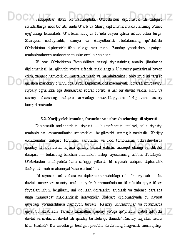 Tadqiqotlar   shuni   ko‘rsatmoqdaki,   O‘zbekiston   diplomatik   tili   xalqaro
standartlarga   mos   bo‘lib,   unda   G‘arb   va   Sharq   diplomatik   maktablarining   o‘zaro
uyg‘unligi   kuzatiladi.   G‘arbcha   aniq   va   lo‘nda   bayon   qilish   uslubi   bilan   birga,
Sharqona   muloyimlik,   kinoya   va   ehtiyotkorlik   ifodalarining   qo‘shilishi
O‘zbekiston   diplomatik   tilini   o‘ziga   xos   qiladi.   Bunday   yondashuv,   ayniqsa,
madaniyatlararo muloqotda muhim omil hisoblanadi.
Xulosa:   O‘zbekiston   Respublikasi   tashqi   siyosatining   amaliy   jihatlarida
diplomatik til hal qiluvchi vosita sifatida shakllangan. U siyosiy pozitsiyani bayon
etish, xalqaro hamkorlikni mustahkamlash va mamlakatning ijobiy imidjini targ‘ib
qilishda markaziy o‘rinni egallaydi. Diplomatik til madaniyatli, betaraf, murosaviy,
siyosiy   og‘irlikka   ega   iboralardan   iborat   bo‘lib,   u   har   bir   davlat   vakili,   elchi   va
rasmiy   shaxsning   xalqaro   arenadagi   muvaffaqiyatini   belgilovchi   asosiy
kompetensiyadir.
3.2. Xorijiy elchixonalar, forumlar va uchrashuvlardagi til siyosati
Diplomatik   muloqotda   til   siyosati   —   bu   nafaqat   til   tanlovi,   balki   siyosiy,
madaniy   va   kommunikativ   ustuvorlikni   belgilovchi   strategik   vositadir.   Xorijiy
elchixonalar,   xalqaro   forumlar,   sammitlar   va   ikki   tomonlama   uchrashuvlarda
qanday   til   ishlatilishi,   tarjima   qanday   tashkil   etilishi,   muloqot   ohangi   va   stilistik
darajasi   —   bularning   barchasi   mamlakat   tashqi   siyosatining   sifatini   ifodalaydi.
O‘zbekiston   amaliyotida   ham   so‘nggi   yillarda   til   siyosati   xalqaro   diplomatik
faoliyatda muhim ahamiyat kasb eta boshladi.
Til   siyosati   tushunchasi   va   diplomatik   muhitdagi   roli:   Til   siyosati   —   bu
davlat   tomonidan   rasmiy,   muloqot   yoki   kommunikatsion   til   sifatida   qaysi   tildan
foydalanilishini   belgilash,   uni   qo‘llash   doiralarini   aniqlash   va   xalqaro   darajada
unga   munosabat   shakllantirish   jarayonidir.   Xalqaro   diplomatiyada   bu   siyosat
quyidagi   yo‘nalishlarda   namoyon   bo‘ladi:   Rasmiy   uchrashuvlar   va   forumlarda
qaysi   til   ishlatiladi?   Tarjima   xizmatlari   qanday   yo‘lga   qo‘yiladi?   Qabul   qiluvchi
davlat   va   mehmon   davlat   tili   qanday   tartibda   qo‘llanadi?   Rasmiy   hujjatlar   necha
tilda   tuziladi?   Bu   savollarga   berilgan   javoblar   davlatning   lingvistik   mustaqilligi,
26 