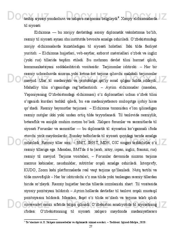tashqi siyosiy yondashuvi va xalqaro maqomini belgilaydi 9
.   Xorijiy elchixonalarda
til siyosati
Elchixona   —   bu   xorijiy   davlatdagi   asosiy   diplomatik   vakolatxona   bo‘lib,
rasmiy til siyosati aynan shu institutda bevosita amalga oshiriladi. O‘zbekistondagi
xorijiy   elchixonalarda   kuzatiladigan   til   siyosati   holatlari:   Ikki   tilda   faoliyat
yuritish:   –   Elchixona   hujjatlari,   veb-saytlar,   axborot   materiallari   o‘zbek   va   ingliz
(yoki   rus)   tillarida   taqdim   etiladi.   Bu   mehmon   davlat   tilini   hurmat   qilish,
kommunikatsiyani   soddalashtirish   vositasidir.   Tarjimonlar   ishtiroki:   –   Har   bir
rasmiy  uchrashuvda  sinxron  yoki  ketma-ket  tarjima  qiluvchi   malakali   tarjimonlar
mavjud.   Ular   til   madaniyati   va   protokolga   qat’iy   amal   qilgan   holda   ishlaydi.
Mahalliy   tilni   o‘rganishga   rag‘batlantirish:   –   Ayrim   elchixonalar   (masalan,
Yaponiyaning   O‘zbekistondagi   elchixonasi)   o‘z   diplomatlari   uchun   o‘zbek   tilini
o‘rganish   kurslari   tashkil   qiladi,   bu   esa   madaniyatlararo   muloqotga   ijobiy   hissa
qo‘shadi.   Rasmiy   bayonotlar   tarjimasi:   –   Elchixona   tomonidan   e’lon   qilinadigan
rasmiy   nutqlar   ikki   yoki   undan   ortiq   tilda   tayyorlanadi.   Til   tanlovida   rasmiylik,
betaraflik   va   aniqlik   muhim   mezon   bo‘ladi.   Xalqaro   forumlar   va   sammitlarda   til
siyosati   Forumlar   va   sammitlar   —   bu   diplomatik   til   siyosatini   ko‘rgazmali   ifoda
etuvchi yirik maydonlardir. Bunday tadbirlarda til siyosati quyidagi tarzda amalga
oshiriladi:   Rasmiy  tillar  soni:   – BMT, SHHT, MDH, OIC singari  tashkilotlar  o‘z
rasmiy tillariga ega. Masalan, BMTda 6 ta (arab, xitoy, ispan, ingliz, fransuz, rus)
rasmiy   til   mavjud.   Tarjima   vositalari;   –   Forumlar   davomida   sinxron   tarjima
maxsus   kabinalar,   naushniklar,   subtitrlar   orqali   amalga   oshiriladi.   Interprefy,
KUDO,   Zoom   kabi   platformalarda   real   vaqt   tarjima   qo‘llaniladi.   Nutq   tartibi   va
tilda muvofiqlik  – Har bir ishtirokchi o‘z ona tilida yoki tanlangan rasmiy tillardan
birida   so‘zlaydi.   Rasmiy   hujjatlar   barcha   tillarda   imzolanishi   shart.   Til   vositasida
siyosiy   pozitsiyani  bildirish   –  Ayrim  hollarda  davlatlar   til   tanlovi   orqali  mustaqil
pozitsiyasini   bildiradi.   Masalan,   faqat   o‘z   tilida   so‘zlash   va   tarjima   talab   qilish
suverenitet   ramzi   sifatida   talqin   qilinadi.   O‘zbekiston   amaliyotida   til   siyosatining
ifodasi:   O‘zbekistonning   til   siyosati   xalqaro   maydonda   madaniyatlararo
9
  To‘xtasinov A.X. Xalqaro munosabatlar va diplomatik xizmat asoslari. – Toshkent: Iqtisod-Moliya, 2020.
27 