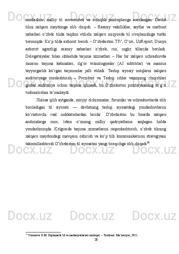 moslashuv,   milliy   til   suvereniteti   va   ochiqlik   printsiplariga   asoslangan:   Davlat
tilini   xalqaro   maydonga   olib   chiqish.   –   Rasmiy   vakilliklar,   saytlar   va   matbuot
xabarlari   o‘zbek   tilida   taqdim   etilishi   xalqaro   miqyosda   til   rivojlanishiga   turtki
bermoqda.   Ko‘p tilda axborot berish   – O‘zbekiston TIV, O‘zA, UzReport, Dunyo
axborot   agentligi   rasmiy   xabarlari   o‘zbek,   rus,   ingliz   tillarida   beriladi.
Delegatsiyalar   bilan   ishlashda   tarjima   xizmatlari   –   Har   bir   xalqaro   uchrashuvda
sinxron   tarjima   kabinalari,   ilg‘or   texnologiyalar   (AI   subtitrlar)   va   maxsus
tayyorgarlik   ko‘rgan   tarjimonlar   jalb   etiladi.   Tashqi   siyosiy   nutqlarni   xalqaro
auditoriyaga   moslashtirish   –   Prezident   va   Tashqi   ishlar   vazirining   chiqishlari
global   auditoriya   uchun   tarjima   qilinadi,   bu   O‘zbekiston   pozitsiyasining   to‘g‘ri
tushunilishini ta’minlaydi.
Xulosa qilib aytganda, xorijiy elchixonalar, forumlar va uchrashuvlarda olib
boriladigan   til   siyosati   —   davlatning   tashqi   siyosatdagi   yondashuvlarini
ko‘rsatuvchi   real   indikatorlardan   biridir.   O‘zbekiston   bu   borada   xalqaro
andozalarga   mos,   lekin   o‘zining   milliy   qadriyatlarini   saqlagan   holda
yondashmoqda.   Kelgusida   tarjima   xizmatlarini   raqamlashtirish,   o‘zbek   tilining
xalqaro   maydondagi   mavqeini   oshirish   va   ko‘p   tilli   kommunikatsion   strategiyani
takomillashtirish O‘zbekiston til siyosatini yangi bosqichga olib chiqadi 10
.
10
  Yunusova G.M. Diplomatik til va madaniyatlararo muloqot. – Toshkent: Ma’naviyat, 2021.
28 