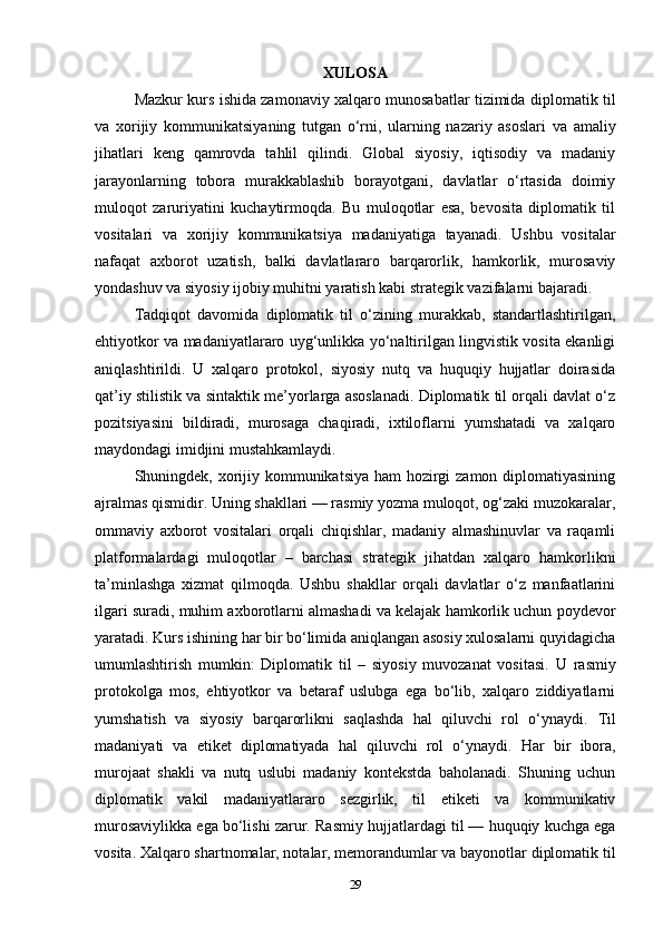 XULOSA
Mazkur kurs ishida zamonaviy xalqaro munosabatlar tizimida   diplomatik til
va   xorijiy   kommunikatsiya ning   tutgan   o‘rni,   ularning   nazariy   asoslari   va   amaliy
jihatlari   keng   qamrovda   tahlil   qilindi.   Global   siyosiy,   iqtisodiy   va   madaniy
jarayonlarning   tobora   murakkablashib   borayotgani,   davlatlar   o‘rtasida   doimiy
muloqot   zaruriyatini   kuchaytirmoqda.   Bu   muloqotlar   esa,   bevosita   diplomatik   til
vositalari   va   xorijiy   kommunikatsiya   madaniyatiga   tayanadi.   Ushbu   vositalar
nafaqat   axborot   uzatish,   balki   davlatlararo   barqarorlik,   hamkorlik,   murosaviy
yondashuv va siyosiy ijobiy muhitni yaratish kabi strategik vazifalarni bajaradi.
Tadqiqot   davomida   diplomatik   til   o‘zining   murakkab,   standartlashtirilgan,
ehtiyotkor va madaniyatlararo uyg‘unlikka yo‘naltirilgan lingvistik vosita ekanligi
aniqlashtirildi.   U   xalqaro   protokol,   siyosiy   nutq   va   huquqiy   hujjatlar   doirasida
qat’iy stilistik va sintaktik me’yorlarga asoslanadi. Diplomatik til orqali davlat o‘z
pozitsiyasini   bildiradi,   murosaga   chaqiradi,   ixtiloflarni   yumshatadi   va   xalqaro
maydondagi imidjini mustahkamlaydi.
Shuningdek, xorijiy kommunikatsiya ham  hozirgi  zamon diplomatiyasining
ajralmas qismidir. Uning shakllari — rasmiy yozma muloqot, og‘zaki muzokaralar,
ommaviy   axborot   vositalari   orqali   chiqishlar,   madaniy   almashinuvlar   va   raqamli
platformalardagi   muloqotlar   –   barchasi   strategik   jihatdan   xalqaro   hamkorlikni
ta’minlashga   xizmat   qilmoqda.   Ushbu   shakllar   orqali   davlatlar   o‘z   manfaatlarini
ilgari suradi, muhim axborotlarni almashadi va kelajak hamkorlik uchun poydevor
yaratadi. Kurs ishining har bir bo‘limida aniqlangan asosiy xulosalarni quyidagicha
umumlashtirish   mumkin:   Diplomatik   til   –   siyosiy   muvozanat   vositasi.   U   rasmiy
protokolga   mos,   ehtiyotkor   va   betaraf   uslubga   ega   bo‘lib,   xalqaro   ziddiyatlarni
yumshatish   va   siyosiy   barqarorlikni   saqlashda   hal   qiluvchi   rol   o‘ynaydi.   Til
madaniyati   va   etiket   diplomatiyada   hal   qiluvchi   rol   o‘ynaydi.   Har   bir   ibora,
murojaat   shakli   va   nutq   uslubi   madaniy   kontekstda   baholanadi.   Shuning   uchun
diplomatik   vakil   madaniyatlararo   sezgirlik,   til   etiketi   va   kommunikativ
murosaviylikka ega bo‘lishi zarur.  Rasmiy hujjatlardagi til — huquqiy kuchga ega
vosita.  Xalqaro shartnomalar, notalar, memorandumlar va bayonotlar diplomatik til
29 