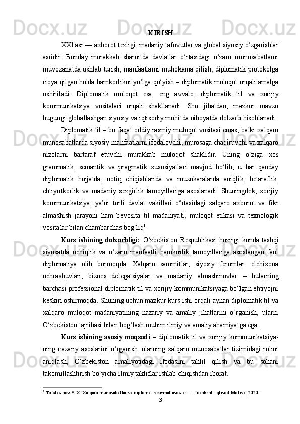 KIRISH
XXI asr — axborot tezligi, madaniy tafovutlar va global siyosiy o‘zgarishlar
asridir.   Bunday   murakkab   sharoitda   davlatlar   o‘rtasidagi   o‘zaro   munosabatlarni
muvozanatda ushlab turish, manfaatlarni muhokama qilish, diplomatik protokolga
rioya qilgan holda hamkorlikni yo‘lga qo‘yish – diplomatik muloqot orqali amalga
oshiriladi.   Diplomatik   muloqot   esa,   eng   avvalo,   diplomatik   til   va   xorijiy
kommunikatsiya   vositalari   orqali   shakllanadi.   Shu   jihatdan,   mazkur   mavzu
bugungi globallashgan siyosiy va iqtisodiy muhitda nihoyatda dolzarb hisoblanadi.
Diplomatik til – bu faqat oddiy rasmiy muloqot vositasi emas, balki xalqaro
munosabatlarda siyosiy manfaatlarni ifodalovchi, murosaga chaqiruvchi va xalqaro
nizolarni   bartaraf   etuvchi   murakkab   muloqot   shaklidir.   Uning   o‘ziga   xos
grammatik,   semantik   va   pragmatik   xususiyatlari   mavjud   bo‘lib,   u   har   qanday
diplomatik   hujjatda,   notiq   chiqishlarida   va   muzokaralarda   aniqlik,   betaraflik,
ehtiyotkorlik   va   madaniy   sezgirlik   tamoyillariga   asoslanadi.   Shuningdek,   xorijiy
kommunikatsiya,   ya’ni   turli   davlat   vakillari   o‘rtasidagi   xalqaro   axborot   va   fikr
almashish   jarayoni   ham   bevosita   til   madaniyati,   muloqot   etikasi   va   texnologik
vositalar bilan chambarchas bog‘liq 1
. 
Kurs   ishining   dolzarbligi:   O‘zbekiston   Respublikasi   hozirgi   kunda   tashqi
siyosatda   ochiqlik   va   o‘zaro   manfaatli   hamkorlik   tamoyillariga   asoslangan   faol
diplomatiya   olib   bormoqda.   Xalqaro   sammitlar,   siyosiy   forumlar,   elchixona
uchrashuvlari,   biznes   delegatsiyalar   va   madaniy   almashinuvlar   –   bularning
barchasi professional diplomatik til va xorijiy kommunikatsiyaga bo‘lgan ehtiyojni
keskin oshirmoqda. Shuning uchun mazkur kurs ishi orqali aynan diplomatik til va
xalqaro   muloqot   madaniyatining   nazariy   va   amaliy   jihatlarini   o‘rganish,   ularni
O‘zbekiston tajribasi bilan bog‘lash muhim ilmiy va amaliy ahamiyatga ega.
Kurs ishining asosiy maqsadi   – diplomatik til va xorijiy kommunikatsiya-
ning  nazariy   asoslarini   o‘rganish,   ularning  xalqaro   munosabatlar   tizimidagi   rolini
aniqlash,   O‘zbekiston   amaliyotidagi   ifodasini   tahlil   qilish   va   bu   sohani
takomillashtirish bo‘yicha ilmiy takliflar ishlab chiqishdan iborat.
1
 To‘xtasinov A.X. Xalqaro munosabatlar va diplomatik xizmat asoslari. – Toshkent: Iqtisod-Moliya, 2020.
3 