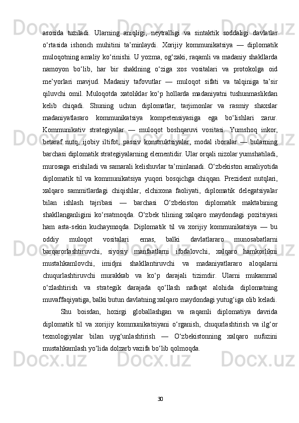 asosida   tuziladi.   Ularning   aniqligi,   neytralligi   va   sintaktik   soddaligi   davlatlar
o‘rtasida   ishonch   muhitini   ta’minlaydi.   Xorijiy   kommunikatsiya   —   diplomatik
muloqotning amaliy ko‘rinishi.   U yozma, og‘zaki, raqamli va madaniy shakllarda
namoyon   bo‘lib,   har   bir   shaklning   o‘ziga   xos   vositalari   va   protokolga   oid
me’yorlari   mavjud.   Madaniy   tafovutlar   —   muloqot   sifati   va   talqiniga   ta’sir
qiluvchi   omil.   Muloqotda   xatoliklar   ko‘p   hollarda   madaniyatni   tushunmaslikdan
kelib   chiqadi.   Shuning   uchun   diplomatlar,   tarjimonlar   va   rasmiy   shaxslar
madaniyatlararo   kommunikatsiya   kompetensiyasiga   ega   bo‘lishlari   zarur.
Kommunikativ   strategiyalar   —   muloqot   boshqaruvi   vositasi.   Yumshoq   inkor,
betaraf   nutq,   ijobiy   iltifot,   passiv   konstruktsiyalar,   modal   iboralar   —   bularning
barchasi diplomatik strategiyalarning elementidir. Ular orqali nizolar yumshatiladi,
murosaga erishiladi va samarali kelishuvlar ta’minlanadi.   O‘zbekiston amaliyotida
diplomatik   til   va   kommunikatsiya   yuqori   bosqichga   chiqqan.   Prezident   nutqlari,
xalqaro   sammitlardagi   chiqishlar,   elchixona   faoliyati,   diplomatik   delegatsiyalar
bilan   ishlash   tajribasi   —   barchasi   O‘zbekiston   diplomatik   maktabining
shakllanganligini   ko‘rsatmoqda.   O‘zbek   tilining   xalqaro   maydondagi   pozitsiyasi
ham   asta-sekin   kuchaymoqda.   Diplomatik   til   va   xorijiy   kommunikatsiya   —   bu
oddiy   muloqot   vositalari   emas,   balki   davlatlararo   munosabatlarni
barqarorlashtiruvchi,   siyosiy   manfaatlarni   ifodalovchi,   xalqaro   hamkorlikni
mustahkamlovchi,   imidjni   shakllantiruvchi   va   madaniyatlararo   aloqalarni
chuqurlashtiruvchi   murakkab   va   ko‘p   darajali   tizimdir.   Ularni   mukammal
o‘zlashtirish   va   strategik   darajada   qo‘llash   nafaqat   alohida   diplomatning
muvaffaqiyatiga, balki butun davlatning xalqaro maydondagi yutug‘iga olib keladi.
Shu   boisdan,   hozirgi   globallashgan   va   raqamli   diplomatiya   davrida
diplomatik   til   va   xorijiy   kommunikatsiyani   o‘rganish,   chuqurlashtirish   va   ilg‘or
texnologiyalar   bilan   uyg‘unlashtirish   —   O‘zbekistonning   xalqaro   nufuzini
mustahkamlash yo‘lida dolzarb vazifa bo‘lib qolmoqda.
30 