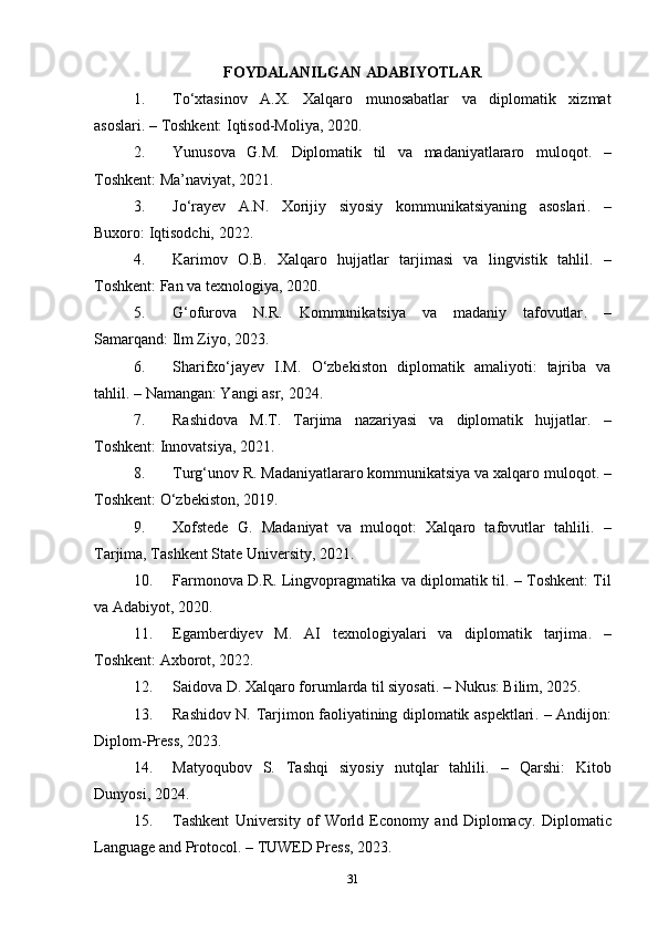 FOYDALANILGAN ADABIYOTLAR
1. To‘xtasinov   A.X.   Xalqaro   munosabatlar   va   diplomatik   xizmat
asoslari . – Toshkent: Iqtisod-Moliya, 2020.
2. Yunusova   G.M.   Diplomatik   til   va   madaniyatlararo   muloqot .   –
Toshkent: Ma’naviyat, 2021.
3. Jo‘rayev   A.N.   Xorijiy   siyosiy   kommunikatsiyaning   asoslari .   –
Buxoro: Iqtisodchi, 2022.
4. Karimov   O.B.   Xalqaro   hujjatlar   tarjimasi   va   lingvistik   tahlil .   –
Toshkent: Fan va texnologiya, 2020.
5. G‘ofurova   N.R.   Kommunikatsiya   va   madaniy   tafovutlar .   –
Samarqand: Ilm Ziyo, 2023.
6. Sharifxo‘jayev   I.M.   O‘zbekiston   diplomatik   amaliyoti:   tajriba   va
tahlil . – Namangan: Yangi asr, 2024.
7. Rashidova   M.T.   Tarjima   nazariyasi   va   diplomatik   hujjatlar .   –
Toshkent: Innovatsiya, 2021.
8. Turg‘unov R.  Madaniyatlararo kommunikatsiya va xalqaro muloqot . –
Toshkent: O‘zbekiston, 2019.
9. Xofstede   G.   Madaniyat   va   muloqot:   Xalqaro   tafovutlar   tahlili .   –
Tarjima, Tashkent State University, 2021.
10. Farmonova D.R.   Lingvopragmatika va diplomatik til . – Toshkent: Til
va Adabiyot, 2020.
11. Egamberdiyev   M.   AI   texnologiyalari   va   diplomatik   tarjima .   –
Toshkent: Axborot, 2022.
12. Saidova D.  Xalqaro forumlarda til siyosati . – Nukus: Bilim, 2025.
13. Rashidov N.   Tarjimon faoliyatining diplomatik aspektlari . – Andijon:
Diplom-Press, 2023.
14. Matyoqubov   S.   Tashqi   siyosiy   nutqlar   tahlili .   –   Qarshi:   Kitob
Dunyosi, 2024.
15. Tashkent   University   of   World   Economy   and   Diplomacy.   Diplomatic
Language and Protocol . – TUWED Press, 2023.
31 
