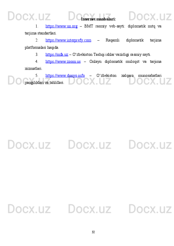 Internet manbalari :
1. https://www.un.org      –   BMT   rasmiy   veb-sayti:   diplomatik   nutq   va
tarjima standartlari.
2. https://www.interprefy.com      –   Raqamli   diplomatik   tarjima
platformalari haqida.
3. https://mfa.uz     – O‘zbekiston Tashqi ishlar vazirligi rasmiy sayti.
4. https://www.zoom.us      –   Onlayn   diplomatik   muloqot   va   tarjima
xizmatlari.
5. https://www.dunyo.info      –   O‘zbekiston   xalqaro   munosabatlari
yangiliklari va tahlillari.
32 