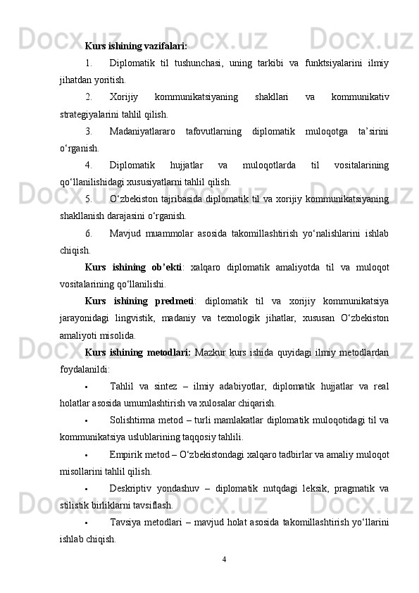 Kurs ishining vazifalari:
1. Diplomatik   til   tushunchasi,   uning   tarkibi   va   funktsiyalarini   ilmiy
jihatdan yoritish.
2. Xorijiy   kommunikatsiyaning   shakllari   va   kommunikativ
strategiyalarini tahlil qilish.
3. Madaniyatlararo   tafovutlarning   diplomatik   muloqotga   ta’sirini
o‘rganish.
4. Diplomatik   hujjatlar   va   muloqotlarda   til   vositalarining
qo‘llanilishidagi xususiyatlarni tahlil qilish.
5. O‘zbekiston  tajribasida diplomatik til va xorijiy kommunikatsiyaning
shakllanish darajasini o‘rganish.
6. Mavjud   muammolar   asosida   takomillashtirish   yo‘nalishlarini   ishlab
chiqish.
Kurs   ishining   ob’ekti :   xalqaro   diplomatik   amaliyotda   til   va   muloqot
vositalarining qo‘llanilishi.
Kurs   ishining   predmeti :   diplomatik   til   va   xorijiy   kommunikatsiya
jarayonidagi   lingvistik,   madaniy   va   texnologik   jihatlar,   xususan   O‘zbekiston
amaliyoti misolida.
Kurs   ishining   metodlari:   Mazkur   kurs   ishida   quyidagi   ilmiy   metodlardan
foydalanildi:
 Tahlil   va   sintez   –   ilmiy   adabiyotlar,   diplomatik   hujjatlar   va   real
holatlar asosida umumlashtirish va xulosalar chiqarish.
 Solishtirma metod   – turli mamlakatlar diplomatik muloqotidagi til va
kommunikatsiya uslublarining taqqosiy tahlili.
 Empirik metod  – O‘zbekistondagi xalqaro tadbirlar va amaliy muloqot
misollarini tahlil qilish.
 Deskriptiv   yondashuv   –   diplomatik   nutqdagi   leksik,   pragmatik   va
stilistik birliklarni tavsiflash.
 Tavsiya  metodlari   – mavjud holat  asosida  takomillashtirish yo‘llarini
ishlab chiqish.
4 