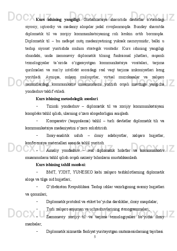 Kurs   ishining   yangiligi :   Globalizatsiya   sharoitida   davlatlar   o‘rtasidagi
siyosiy,   iqtisodiy   va   madaniy   aloqalar   jadal   rivojlanmoqda.   Bunday   sharoitda
diplomatik   til   va   xorijiy   kommunikatsiyaning   roli   keskin   ortib   bormoqda.
Diplomatik   til   –   bu   nafaqat   nutq   madaniyatining   yuksak   namoyonidir,   balki   u
tashqi   siyosat   yuritishda   muhim   strategik   vositadir.   Kurs   ishining   yangiligi
shundaki,   unda   zamonaviy   diplomatik   tilning   funksional   jihatlari,   raqamli
texnologiyalar   ta’sirida   o‘zgarayotgan   kommunikatsiya   vositalari,   tarjima
qurilmalari   va   sun’iy   intellekt   asosidagi   real   vaqt   tarjima   imkoniyatlari   keng
yoritiladi.   Ayniqsa,   onlayn   muloqotlar,   virtual   muzokaralar   va   xalqaro
sammitlardagi   kommunikativ   muammolarni   yoritish   orqali   mavzuga   yangicha
yondashuv taklif etiladi.
Kurs ishining metodologik asoslari .
- Tizimli   yondashuv   –   diplomatik   til   va   xorijiy   kommunikatsiyani
kompleks tahlil qilish, ularning o‘zaro aloqadorligini aniqlash.
- Komparativ   (taqqoslama)   tahlil   –   turli   davlatlar   diplomatik   tili   va
kommunikatsiya madaniyatini o‘zaro solishtirish.
- Ilmiy-analitik   uslub   –   ilmiy   adabiyotlar,   xalqaro   hujjatlar,
konferensiya materiallari asosida tahlil yuritish.
- Amaliy   yondashuv   –   real   diplomatik   holatlar   va   kommunikativ
muammolarni tahlil qilish orqali nazariy bilimlarni mustahkamlash.
Kurs ishining tahlil manbai:
- BMT,   YXHT,   YUNESKO   kabi   xalqaro   tashkilotlarning   diplomatik
aloqa va tilga oid hujjatlari;
- O‘zbekiston Respublikasi Tashqi ishlar vazirligining rasmiy hujjatlari
va qonunlari;
- Diplomatik protokol va etiket bo‘yicha darsliklar, ilmiy maqolalar;
- Turli xalqaro anjuman va uchrashuvlarining stenogrammalari;
- Zamonaviy   xorijiy   til   va   tarjima   texnologiyalari   bo‘yicha   ilmiy
manbalar;
- Diplomatik xizmatda faoliyat yuritayotgan mutaxassislarning tajribasi.
5 