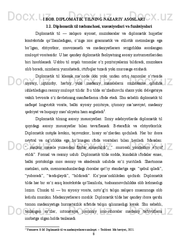 I BOB. DIPLOMATIK TILNING NAZARIY ASOSLARI
1.1. Diplomatik til tushunchasi, xususiyatlari va funksiyalari
Diplomatik   til   —   xalqaro   siyosat,   muzokaralar   va   diplomatik   hujjatlar
kontekstida   qo‘llaniladigan,   o‘ziga   xos   grammatik   va   stilistik   mezonlarga   ega
bo‘lgan,   ehtiyotkor,   muvozanatli   va   madaniyatlararo   sezgirlikka   asoslangan
muloqot vositasidir. U har qanday diplomatik faoliyatning asosiy instrumentlaridan
biri   hisoblanadi.  Ushbu  til  orqali  tomonlar  o‘z pozitsiyalarini  bildiradi,  muzokara
olib boradi, nizolarni yumshatadi, ittifoqlar tuzadi yoki murosaga erishadi.
Diplomatik   til   klassik   ma’noda   ikki   yoki   undan   ortiq   tomonlar   o‘rtasida
siyosiy,   iqtisodiy,   harbiy   yoki   madaniy   masalalarni   muhokama   qilishda
ishlatiladigan rasmiy muloqot tilidir. Bu tilda so‘zlashuvchi shaxs yoki delegatsiya
vakili bevosita o‘z davlatining manfaatlarini ifoda etadi. Shu sababli diplomatik til
nafaqat   lingvistik   vosita,   balki   siyosiy   pozitsiya,   ijtimoiy   ma’naviyat,   madaniy
qadriyat va huquqiy mas’uliyatni ham anglatadi 2
.
Diplomatik   tilning   asosiy   xususiyatlari:   Ilmiy   adabiyotlarda   diplomatik   til
quyidagi   asosiy   xususiyatlar   bilan   tavsiflanadi:   Betaraflik   va   ehtiyotkorlik:
Diplomatik   nutqda   keskin,   tajovuzkor,   hissiy   so‘zlardan   qochiladi.   Har   bir   ibora
neytral   va   og‘irlikka   ega   bo‘lmagan   ifoda   vositalari   bilan   beriladi.   Masalan:
“...mazkur   masala   yuzasidan   fikrlar   almashildi”,   “...murosali   yondashuv   e’tirof
etildi”.   Formal   va   rasmiy   uslub:   Diplomatik   tilda   sodda,   kundalik   ifodalar   emas,
balki   protokolga   mos   rasmiy   va   akademik   uslubda   so‘z   yuritiladi.   Shartnoma
matnlari, nota, memorandumlardagi iboralar qat’iy standartga ega: “qabul qiladi”,
“yuboradi”,   “tasdiqlaydi”,   “bildiradi”.   Ko‘pma’nolilikdan   qochish:   Diplomatik
tilda har bir so‘z aniq kontekstda qo‘llanilishi, tushunmovchilikka olib kelmasligi
lozim.   Chunki   til   —   bu   siyosiy   vosita,   noto‘g‘ri   talqin   xalqaro   muammoga   olib
kelishi mumkin. Madaniyatlararo moslik: Diplomatik tilda har qanday ibora qarshi
tomon   madaniyatiga   hurmatsizlik   sifatida   talqin   qilinmasligi   kerak.   Shu   sababli,
tanlangan   so‘zlar,   intonatsiya,   jismoniy   imo-ishoralar   madaniy   tafovutlarni
inobatga olgan holda tanlanadi.
2
  Yunusova G.M. Diplomatik til va madaniyatlararo muloqot. – Toshkent: Ma’naviyat, 2021.
8 