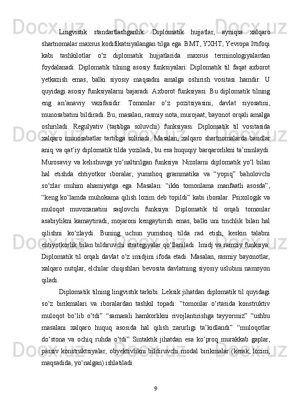 Lingvistik   standartlashganlik:   Diplomatik   hujjatlar,   ayniqsa   xalqaro
shartnomalar maxsus kodifikatsiyalangan tilga ega. BMT, YXHT, Yevropa Ittifoqi
kabi   tashkilotlar   o‘z   diplomatik   hujjatlarida   maxsus   terminologiyalardan
foydalanadi.   Diplomatik   tilning   asosiy   funksiyalari:   Diplomatik   til   faqat   axborot
yetkazish   emas,   balki   siyosiy   maqsadni   amalga   oshirish   vositasi   hamdir.   U
quyidagi  asosiy  funksiyalarni  bajaradi:  Axborot  funksiyasi:  Bu diplomatik tilning
eng   an’anaviy   vazifasidir.   Tomonlar   o‘z   pozitsiyasini,   davlat   siyosatini,
munosabatini bildiradi. Bu, masalan, rasmiy nota, murojaat, bayonot orqali amalga
oshiriladi.   Regulyativ   (tartibga   soluvchi)   funksiyasi:   Diplomatik   til   vositasida
xalqaro   munosabatlar   tartibga   solinadi.   Masalan,   xalqaro   shartnomalarda   bandlar
aniq va qat’iy diplomatik tilda yoziladi, bu esa huquqiy barqarorlikni ta’minlaydi.
Murosaviy   va   kelishuvga   yo‘naltirilgan   funksiya:   Nizolarni   diplomatik   yo‘l   bilan
hal   etishda   ehtiyotkor   iboralar,   yumshoq   grammatika   va   “yopiq”   baholovchi
so‘zlar   muhim   ahamiyatga   ega.   Masalan:   “ikki   tomonlama   manfaatli   asosda”,
“keng ko‘lamda muhokama qilish lozim  deb topildi” kabi  iboralar. Psixologik va
muloqot   muvozanatini   saqlovchi   funksiya:   Diplomatik   til   orqali   tomonlar
asabiylikni   kamaytiradi,   mojaroni   kengaytirish   emas,   balki   uni   tinchlik   bilan   hal
qilishni   ko‘zlaydi.   Buning   uchun   yumshoq   tilda   rad   etish,   keskin   talabni
ehtiyotkorlik bilan bildiruvchi strategiyalar qo‘llaniladi. Imidj va ramziy funksiya:
Diplomatik   til   orqali   davlat   o‘z   imidjini   ifoda   etadi.   Masalan,   rasmiy   bayonotlar,
xalqaro nutqlar, elchilar  chiqishlari bevosita davlatning siyosiy uslubini  namoyon
qiladi.
Diplomatik tilning lingvistik tarkibi: Leksik jihatdan diplomatik til quyidagi
so‘z   birikmalari   va   iboralardan   tashkil   topadi:   “tomonlar   o‘rtasida   konstruktiv
muloqot   bo‘lib   o‘tdi”   “samarali   hamkorlikni   rivojlantirishga   tayyormiz”   “ushbu
masalani   xalqaro   huquq   asosida   hal   qilish   zarurligi   ta’kidlandi”   “muloqotlar
do‘stona   va   ochiq   ruhda   o‘tdi”   Sintaktik   jihatdan   esa   ko‘proq   murakkab   gaplar,
passiv   konstruktsiyalar,  obyektivlikni   bildiruvchi  modal  birikmalar  (kerak,  lozim,
maqsadida, yo‘nalgan) ishlatiladi.
9 