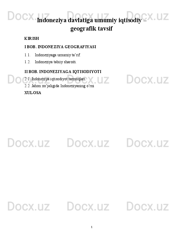 Indoneziya davlatiga umumiy iqtisodiy –
geografik tavsif
KIRISH
I BOB. INDONEZIYA GEOGRAFIYASI
1.1. Indoneziyaga umumiy ta’rif. 
1.2. Indoneziya tabiiy sharoiti.
II BOB. INDONEZIYAGA IQTISODIYOTI
2.1. Indoneziya iqtisodiyot tarmoqlari. 
2.2. Jahon xo’jaligida Indoneziyaning o’rni 
XULOSA
 
 
1 