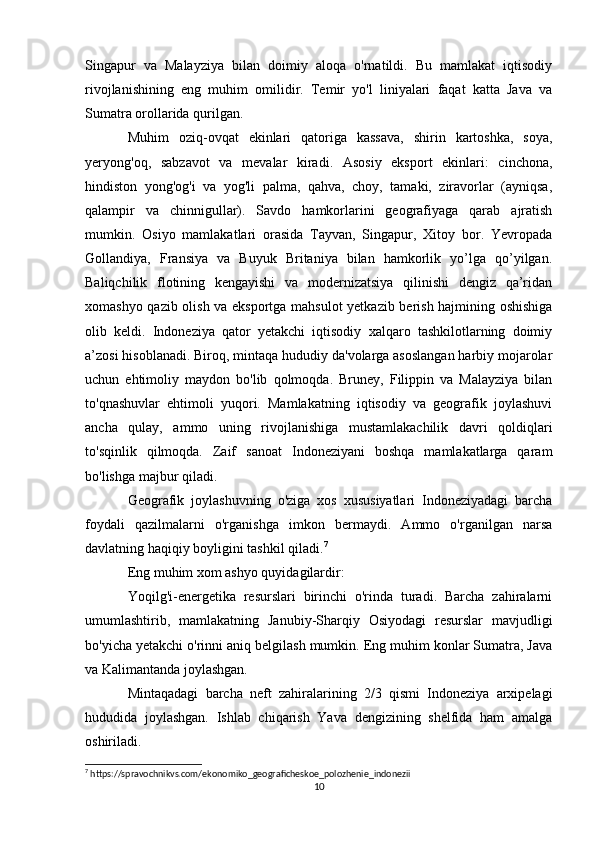 Singapur   va   Malayziya   bilan   doimiy   aloqa   o'rnatildi.   Bu   mamlakat   iqtisodiy
rivojlanishining   eng   muhim   omilidir.   Temir   yo'l   liniyalari   faqat   katta   Java   va
Sumatra orollarida qurilgan.
Muhim   oziq-ovqat   ekinlari   qatoriga   kassava,   shirin   kartoshka,   soya,
yeryong'oq,   sabzavot   va   mevalar   kiradi.   Asosiy   eksport   ekinlari:   cinchona,
hindiston   yong'og'i   va   yog'li   palma,   qahva,   choy,   tamaki,   ziravorlar   (ayniqsa,
qalampir   va   chinnigullar).   Savdo   hamkorlarini   geografiyaga   qarab   ajratish
mumkin.   Osiyo   mamlakatlari   orasida   Tayvan,   Singapur,   Xitoy   bor.   Yevropada
Gollandiya,   Fransiya   va   Buyuk   Britaniya   bilan   hamkorlik   yo’lga   qo’yilgan.
Baliqchilik   flotining   kengayishi   va   modernizatsiya   qilinishi   dengiz   qa’ridan
xomashyo qazib olish va eksportga mahsulot  yetkazib berish hajmining oshishiga
olib   keldi.   Indoneziya   qator   yetakchi   iqtisodiy   xalqaro   tashkilotlarning   doimiy
a’zosi hisoblanadi. Biroq, mintaqa hududiy da'volarga asoslangan harbiy mojarolar
uchun   ehtimoliy   maydon   bo'lib   qolmoqda.   Bruney,   Filippin   va   Malayziya   bilan
to'qnashuvlar   ehtimoli   yuqori.   Mamlakatning   iqtisodiy   va   geografik   joylashuvi
ancha   qulay,   ammo   uning   rivojlanishiga   mustamlakachilik   davri   qoldiqlari
to'sqinlik   qilmoqda.   Zaif   sanoat   Indoneziyani   boshqa   mamlakatlarga   qaram
bo'lishga majbur qiladi.
Geografik   joylashuvning   o'ziga   xos   xususiyatlari   Indoneziyadagi   barcha
foydali   qazilmalarni   o'rganishga   imkon   bermaydi.   Ammo   o'rganilgan   narsa
davlatning haqiqiy boyligini tashkil qiladi. 7
Eng muhim xom ashyo quyidagilardir:
Yoqilg'i-energetika   resurslari   birinchi   o'rinda   turadi.   Barcha   zahiralarni
umumlashtirib,   mamlakatning   Janubiy-Sharqiy   Osiyodagi   resurslar   mavjudligi
bo'yicha yetakchi o'rinni aniq belgilash mumkin. Eng muhim konlar Sumatra, Java
va Kalimantanda joylashgan.
Mintaqadagi   barcha   neft   zahiralarining   2/3   qismi   Indoneziya   arxipelagi
hududida   joylashgan.   Ishlab   chiqarish   Yava   dengizining   shelfida   ham   amalga
oshiriladi.
7
 https://spravochnikvs.com/ekonomiko_geograficheskoe_polozhenie_indonezii
10 
