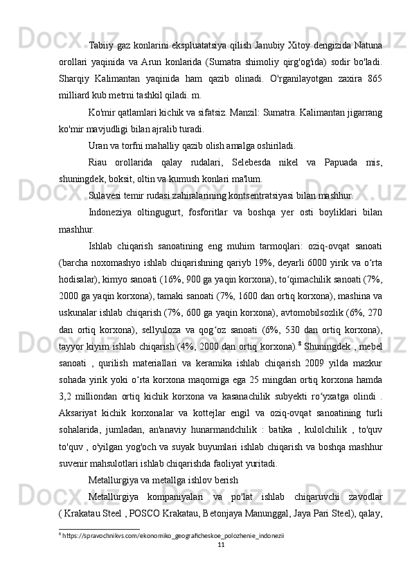 Tabiiy gaz konlarini ekspluatatsiya qilish Janubiy Xitoy dengizida Natuna
orollari   yaqinida   va   Arun   konlarida   (Sumatra   shimoliy   qirg'og'ida)   sodir   bo'ladi.
Sharqiy   Kalimantan   yaqinida   ham   qazib   olinadi.   O'rganilayotgan   zaxira   865
milliard kub metrni tashkil qiladi. m.
Ko'mir qatlamlari kichik va sifatsiz. Manzil: Sumatra. Kalimantan jigarrang
ko'mir mavjudligi bilan ajralib turadi.
Uran va torfni mahalliy qazib olish amalga oshiriladi.
Riau   orollarida   qalay   rudalari,   Selebesda   nikel   va   Papuada   mis,
shuningdek, boksit, oltin va kumush konlari ma'lum.
Sulavesi temir rudasi zahiralarining kontsentratsiyasi bilan mashhur.
Indoneziya   oltingugurt,   fosforitlar   va   boshqa   yer   osti   boyliklari   bilan
mashhur.
Ishlab   chiqarish   sanoatining   eng   muhim   tarmoqlari:   oziq-ovqat   sanoati
(barcha noxomashyo ishlab chiqarishning qariyb 19%, deyarli 6000 yirik va o rtaʻ
hodisalar), kimyo sanoati (16%, 900 ga yaqin korxona), to qimachilik sanoati (7%,	
ʻ
2000 ga yaqin korxona), tamaki sanoati (7%, 1600 dan ortiq korxona), mashina va
uskunalar ishlab chiqarish (7%, 600 ga yaqin korxona), avtomobilsozlik (6%, 270
dan   ortiq   korxona),   sellyuloza   va   qog oz   sanoati   (6%,   530   dan   ortiq   korxona),	
ʻ
tayyor kiyim ishlab chiqarish (4%, 2000 dan ortiq korxona). 8
  Shuningdek , mebel
sanoati   ,   qurilish   materiallari   va   keramika   ishlab   chiqarish   2009   yilda   mazkur
sohada  yirik yoki  o rta korxona maqomiga ega 25 mingdan ortiq korxona  hamda	
ʻ
3,2   milliondan   ortiq   kichik   korxona   va   kasanachilik   subyekti   ro yxatga   olindi   .	
ʻ
Aksariyat   kichik   korxonalar   va   kottejlar   engil   va   oziq-ovqat   sanoatining   turli
sohalarida,   jumladan,   an'anaviy   hunarmandchilik   :   batika   ,   kulolchilik   ,   to'quv
to'quv , o'yilgan yog'och va suyak buyumlari ishlab chiqarish va boshqa mashhur
suvenir mahsulotlari ishlab chiqarishda faoliyat yuritadi.
Metallurgiya va metallga ishlov berish
Metallurgiya   kompaniyalari   va   po'lat   ishlab   chiqaruvchi   zavodlar
( Krakatau Steel , POSCO Krakatau, Betonjaya Manunggal, Jaya Pari Steel), qalay,
8
 https://spravochnikvs.com/ekonomiko_geograficheskoe_polozhenie_indonezii
11 