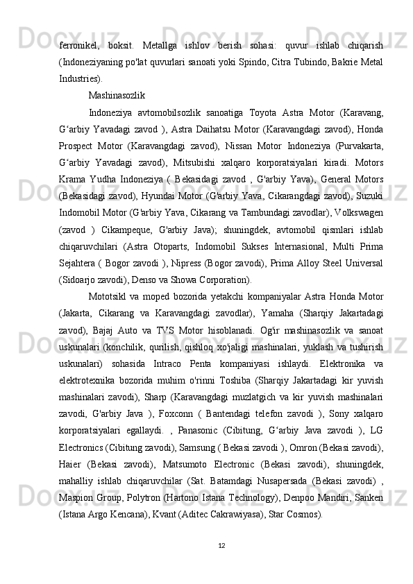 ferronikel,   boksit.   Metallga   ishlov   berish   sohasi:   quvur   ishlab   chiqarish
(Indoneziyaning po'lat quvurlari sanoati yoki Spindo, Citra Tubindo, Bakrie Metal
Industries).
Mashinasozlik 
Indoneziya   avtomobilsozlik   sanoatiga   Toyota   Astra   Motor   (Karavang,
G arbiy   Yavadagi   zavod   ),   Astra   Daihatsu   Motor   (Karavangdagi   zavod),   Hondaʻ
Prospect   Motor   (Karavangdagi   zavod),   Nissan   Motor   Indoneziya   (Purvakarta,
G arbiy   Yavadagi   zavod),   Mitsubishi   xalqaro   korporatsiyalari   kiradi.   Motors
ʻ
Krama   Yudha   Indoneziya   (   Bekasidagi   zavod   ,   G'arbiy   Yava),   General   Motors
(Bekasidagi   zavod),   Hyundai   Motor   (G'arbiy   Yava,   Cikarangdagi   zavod),   Suzuki
Indomobil Motor (G'arbiy Yava, Cikarang va Tambundagi zavodlar), Volkswagen
(zavod   )   Cikampeque,   G'arbiy   Java);   shuningdek,   avtomobil   qismlari   ishlab
chiqaruvchilari   (Astra   Otoparts,   Indomobil   Sukses   Internasional,   Multi   Prima
Sejahtera (  Bogor   zavodi   ),  Nipress   (Bogor   zavodi), Prima Alloy  Steel  Universal
(Sidoarjo zavodi), Denso va Showa Corporation).
Mototsikl   va   moped   bozorida   yetakchi   kompaniyalar   Astra   Honda   Motor
(Jakarta,   Cikarang   va   Karavangdagi   zavodlar),   Yamaha   (Sharqiy   Jakartadagi
zavod),   Bajaj   Auto   va   TVS   Motor   hisoblanadi.   Og'ir   mashinasozlik   va   sanoat
uskunalari   (konchilik,   qurilish,   qishloq   xo'jaligi   mashinalari,   yuklash   va   tushirish
uskunalari)   sohasida   Intraco   Penta   kompaniyasi   ishlaydi.   Elektronika   va
elektrotexnika   bozorida   muhim   o'rinni   Toshiba   (Sharqiy   Jakartadagi   kir   yuvish
mashinalari   zavodi),   Sharp   (Karavangdagi   muzlatgich   va   kir   yuvish   mashinalari
zavodi,   G'arbiy   Java   ),   Foxconn   (   Bantendagi   telefon   zavodi   ),   Sony   xalqaro
korporatsiyalari   egallaydi.   ,   Panasonic   (Cibitung,   G arbiy   Java   zavodi   ),   LG	
ʻ
Electronics (Cibitung zavodi), Samsung ( Bekasi zavodi ), Omron (Bekasi zavodi),
Haier   (Bekasi   zavodi),   Matsumoto   Electronic   (Bekasi   zavodi),   shuningdek,
mahalliy   ishlab   chiqaruvchilar   (Sat.   Batamdagi   Nusapersada   (Bekasi   zavodi)   ,
Maspion Group, Polytron (Hartono Istana Technology), Denpoo Mandiri, Sanken
(Istana Argo Kencana), Kvant (Aditec Cakrawiyasa), Star Cosmos).
12 