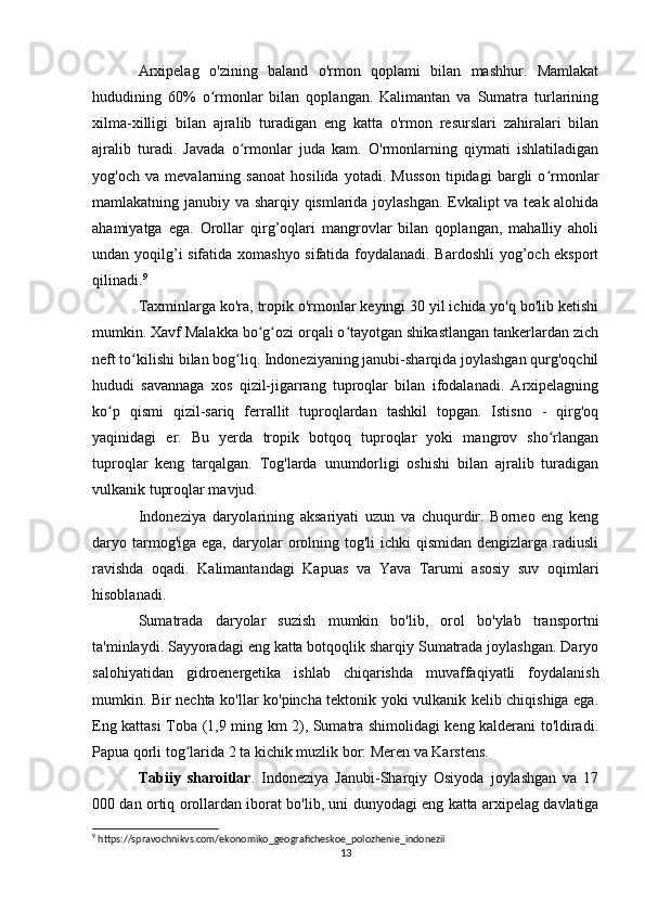Arxipelag   o'zining   baland   o'rmon   qoplami   bilan   mashhur.   Mamlakat
hududining   60%   o rmonlar   bilan   qoplangan.   Kalimantan   va   Sumatra   turlariningʻ
xilma-xilligi   bilan   ajralib   turadigan   eng   katta   o'rmon   resurslari   zahiralari   bilan
ajralib   turadi.   Javada   o rmonlar   juda   kam.   O'rmonlarning   qiymati   ishlatiladigan	
ʻ
yog'och   va   mevalarning   sanoat   hosilida   yotadi.   Musson   tipidagi   bargli   o rmonlar	
ʻ
mamlakatning janubiy va sharqiy qismlarida joylashgan. Evkalipt va teak alohida
ahamiyatga   ega.   Orollar   qirg’oqlari   mangrovlar   bilan   qoplangan,   mahalliy   aholi
undan yoqilg’i sifatida xomashyo sifatida foydalanadi. Bardoshli  yog’och eksport
qilinadi. 9
Taxminlarga ko'ra, tropik o'rmonlar keyingi 30 yil ichida yo'q bo'lib ketishi
mumkin. Xavf Malakka bo g ozi orqali o tayotgan shikastlangan tankerlardan zich	
ʻ ʻ ʻ
neft to kilishi bilan bog liq. Indoneziyaning janubi-sharqida joylashgan qurg'oqchil	
ʻ ʻ
hududi   savannaga   xos   qizil-jigarrang   tuproqlar   bilan   ifodalanadi.   Arxipelagning
ko p   qismi   qizil-sariq   ferrallit   tuproqlardan   tashkil   topgan.   Istisno   -   qirg'oq	
ʻ
yaqinidagi   er.   Bu   yerda   tropik   botqoq   tuproqlar   yoki   mangrov   sho rlangan	
ʻ
tuproqlar   keng   tarqalgan.   Tog'larda   unumdorligi   oshishi   bilan   ajralib   turadigan
vulkanik tuproqlar mavjud. 
Indoneziya   daryolarining   aksariyati   uzun   va   chuqurdir.   Borneo   eng   keng
daryo tarmog'iga ega,  daryolar  orolning tog'li   ichki  qismidan  dengizlarga  radiusli
ravishda   oqadi.   Kalimantandagi   Kapuas   va   Yava   Tarumi   asosiy   suv   oqimlari
hisoblanadi.
Sumatrada   daryolar   suzish   mumkin   bo'lib,   orol   bo'ylab   transportni
ta'minlaydi. Sayyoradagi eng katta botqoqlik sharqiy Sumatrada joylashgan. Daryo
salohiyatidan   gidroenergetika   ishlab   chiqarishda   muvaffaqiyatli   foydalanish
mumkin. Bir nechta ko'llar ko'pincha tektonik yoki vulkanik kelib chiqishiga ega.
Eng kattasi Toba (1,9 ming km 2), Sumatra shimolidagi keng kalderani to'ldiradi.
Papua qorli tog larida 2 ta kichik muzlik bor: Meren va Karstens.	
ʻ
Tabiiy   sharoitlar .   Indoneziya   Janubi-Sharqiy   Osiyoda   joylashgan   va   17
000 dan ortiq orollardan iborat bo'lib, uni dunyodagi eng katta arxipelag davlatiga
9
 https://spravochnikvs.com/ekonomiko_geograficheskoe_polozhenie_indonezii
13 