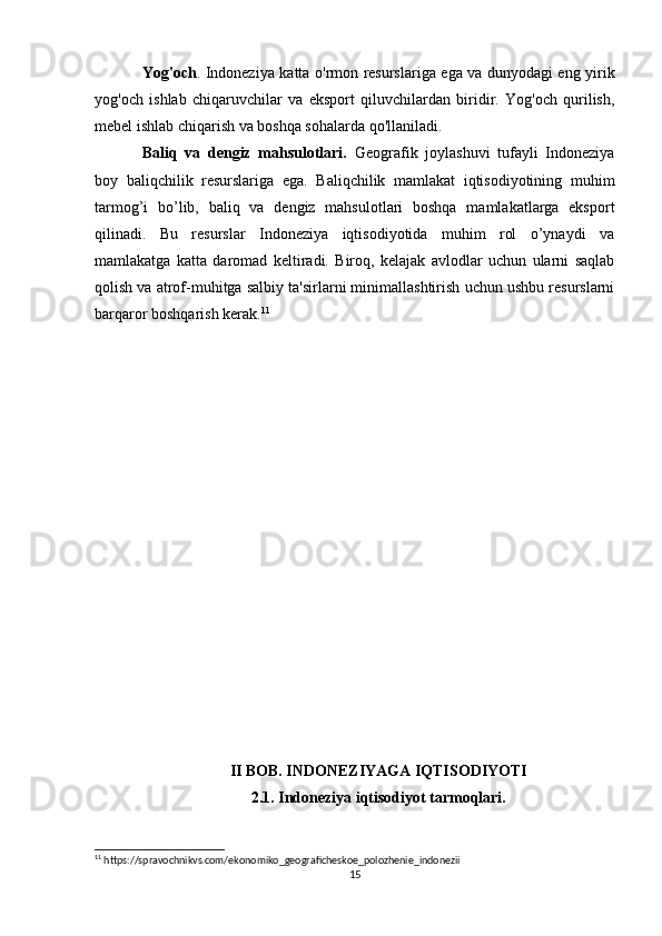 Yog'och . Indoneziya katta o'rmon resurslariga ega va dunyodagi eng yirik
yog'och   ishlab   chiqaruvchilar   va   eksport   qiluvchilardan   biridir.   Yog'och   qurilish,
mebel ishlab chiqarish va boshqa sohalarda qo'llaniladi.
Baliq   va   dengiz   mahsulotlari.   Geografik   joylashuvi   tufayli   Indoneziya
boy   baliqchilik   resurslariga   ega.   Baliqchilik   mamlakat   iqtisodiyotining   muhim
tarmog’i   bo’lib,   baliq   va   dengiz   mahsulotlari   boshqa   mamlakatlarga   eksport
qilinadi.   Bu   resurslar   Indoneziya   iqtisodiyotida   muhim   rol   o’ynaydi   va
mamlakatga   katta   daromad   keltiradi.   Biroq,   kelajak   avlodlar   uchun   ularni   saqlab
qolish va atrof-muhitga salbiy ta'sirlarni minimallashtirish uchun ushbu resurslarni
barqaror boshqarish kerak. 11
II BOB. INDONEZIYAGA IQTISODIYOTI
2.1. Indoneziya iqtisodiyot tarmoqlari.
11
 https://spravochnikvs.com/ekonomiko_geograficheskoe_polozhenie_indonezii
15 