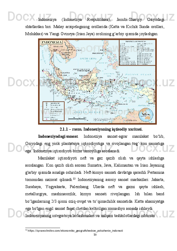 Indoneziya   (Indoneziya   Respublikasi),   Janubi-Sharqiy   Osiyodagi
shtatlardan   biri.   Malay   arxipelagining   orollarida   (Katta   va   Kichik   Sunda   orollari,
Molukkas) va Yangi Gvineya (Irian Jaya) orolining g arbiy qismida joylashgan.ʻ
2.1.1 – rasm. Indoneziyaning iqtisodiy xaritasi.
Indoneziyadagi   sanoat .   Indoneziya   sanoat-agrar   mamlakat   bo lib,	
ʻ
Osiyodagi   eng   yirik   plantatsiya   iqtisodiyotiga   va   rivojlangan   tog -kon   sanoatiga	
ʻ
ega. Indoneziya iqtisodiyoti bozor tamoyiliga asoslanadi.
Mamlakat   iqtisodiyoti   neft   va   gaz   qazib   olish   va   qayta   ishlashga
asoslangan.   Kon  qazib   olish   asosan   Sumatra,   Java,   Kalimantan   va   Irian  Jayaning
g'arbiy qismida amalga oshiriladi. Neft-kimyo sanoati davlatga qarashli Pertamina
tomonidan   nazorat   qilinadi. 12
  Indoneziyaning   asosiy   sanoat   markazlari:   Jakarta,
Surabaya,   Yogyakarta,   Palembang.   Ularda   neft   va   gazni   qayta   ishlash,
metallurgiya,   mashinasozlik,   kimyo   sanoati   rivojlangan.   Ish   bilan   band
bo lganlarning 2/3 qismi oziq-ovqat va to qimachilik sanoatida. Katta ahamiyatga	
ʻ ʻ
ega bo'lgan engil sanoat faqat chetdan keltirilgan xomashyo asosida ishlaydi.
Indoneziyaning integratsiya birlashmalari va xalqaro tashkilotlardagi ishtiroki
12
 https://spravochnikvs.com/ekonomiko_geograficheskoe_polozhenie_indonezii
16 