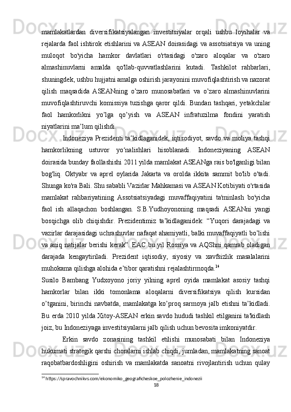 mamlakatlardan   diversifikatsiyalangan   investitsiyalar   orqali   ushbu   loyihalar   va
rejalarda faol ishtirok etishlarini va ASEAN doirasidagi  va assotsiatsiya va uning
muloqot   bo'yicha   hamkor   davlatlari   o'rtasidagi   o'zaro   aloqalar   va   o'zaro
almashinuvlarni   amalda   qo'llab-quvvatlashlarini   kutadi.   Tashkilot   rahbarlari,
shuningdek, ushbu hujjatni amalga oshirish jarayonini muvofiqlashtirish va nazorat
qilish   maqsadida   ASEANning   o’zaro   munosabatlari   va   o’zaro   almashinuvlarini
muvofiqlashtiruvchi   komissiya   tuzishga   qaror   qildi.   Bundan   tashqari,   yetakchilar
faol   hamkorlikni   yo’lga   qo’yish   va   ASEAN   infratuzilma   fondini   yaratish
niyatlarini ma’lum qilishdi.
Indoneziya Prezidenti ta kidlaganidek, iqtisodiyot, savdo  va moliya tashqiʼ
hamkorlikning   ustuvor   yo nalishlari   hisoblanadi.   Indoneziyaning   ASEAN	
ʻ
doirasida bunday faollashishi 2011 yilda mamlakat ASEANga rais bo'lganligi bilan
bog'liq.   Oktyabr   va   aprel   oylarida   Jakarta   va   orolda   ikkita   sammit   bo'lib   o'tadi.
Shunga ko'ra Bali. Shu sababli Vazirlar Mahkamasi va ASEAN Kotibiyati o'rtasida
mamlakat   rahbariyatining   Assotsiatsiyadagi   muvaffaqiyatini   ta'minlash   bo'yicha
faol   ish   allaqachon   boshlangan.   S.B.Yudhoyononing   maqsadi   ASEANni   yangi
bosqichga   olib   chiqishdir.   Prezidentimiz   ta’kidlaganidek:   “Yuqori   darajadagi   va
vazirlar darajasidagi uchrashuvlar nafaqat ahamiyatli, balki muvaffaqiyatli bo’lishi
va aniq natijalar berishi kerak”. EAC bu yil Rossiya va AQShni qamrab oladigan
darajada   kengaytiriladi.   Prezident   iqtisodiy,   siyosiy   va   xavfsizlik   masalalarini
muhokama qilishga alohida e’tibor qaratishni rejalashtirmoqda. 14
Susilo   Bambang   Yudxoyono   joriy   yilning   aprel   oyida   mamlakat   asosiy   tashqi
hamkorlar   bilan   ikki   tomonlama   aloqalarni   diversifikatsiya   qilish   kursidan
o’tganini,   birinchi   navbatda,   mamlakatga   ko’proq  sarmoya   jalb   etishni   ta’kidladi.
Bu erda 2010 yilda Xitoy-ASEAN erkin savdo hududi tashkil etilganini ta'kidlash
joiz, bu Indoneziyaga investitsiyalarni jalb qilish uchun bevosita imkoniyatdir.
Erkin   savdo   zonasining   tashkil   etilishi   munosabati   bilan   Indoneziya
hukumati strategik qarshi choralarni ishlab chiqdi, jumladan, mamlakatning sanoat
raqobatbardoshligini   oshirish   va   mamlakatda   sanoatni   rivojlantirish   uchun   qulay
14
 https://spravochnikvs.com/ekonomiko_geograficheskoe_polozhenie_indonezii
18 