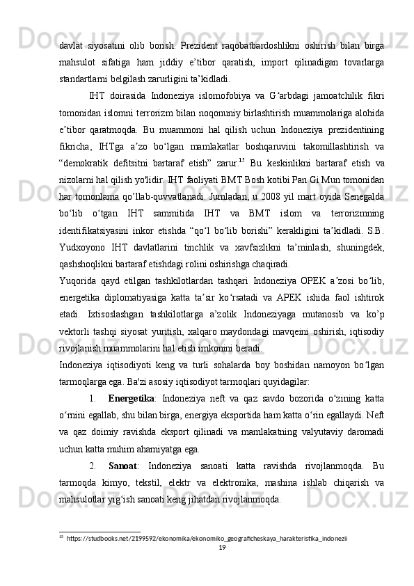 davlat   siyosatini   olib   borish.   Prezident   raqobatbardoshlikni   oshirish   bilan   birga
mahsulot   sifatiga   ham   jiddiy   e’tibor   qaratish,   import   qilinadigan   tovarlarga
standartlarni belgilash zarurligini ta’kidladi.
IHT   doirasida   Indoneziya   islomofobiya   va   G arbdagi   jamoatchilik   fikriʻ
tomonidan islomni terrorizm bilan noqonuniy birlashtirish muammolariga alohida
e tibor   qaratmoqda.   Bu   muammoni   hal   qilish   uchun   Indoneziya   prezidentining	
ʼ
fikricha,   IHTga   a zo   bo lgan   mamlakatlar   boshqaruvini   takomillashtirish   va	
ʼ ʻ
“demokratik   defitsitni   bartaraf   etish”   zarur. 15
  Bu   keskinlikni   bartaraf   etish   va
nizolarni hal qilish yo'lidir. IHT faoliyati BMT Bosh kotibi Pan Gi Mun tomonidan
har   tomonlama   qo’llab-quvvatlanadi.  Jumladan,   u  2008   yil   mart   oyida   Senegalda
bo lib   o tgan   IHT   sammitida   IHT   va   BMT   islom   va   terrorizmning	
ʻ ʻ
identifikatsiyasini   inkor   etishda   “qo l   bo lib   borishi”   kerakligini   ta kidladi.   S.B.	
ʻ ʻ ʼ
Yudxoyono   IHT   davlatlarini   tinchlik   va   xavfsizlikni   ta’minlash,   shuningdek,
qashshoqlikni bartaraf etishdagi rolini oshirishga chaqiradi.
Yuqorida   qayd   etilgan   tashkilotlardan   tashqari   Indoneziya   OPEK   a zosi   bo lib,	
ʼ ʻ
energetika   diplomatiyasiga   katta   ta sir   ko rsatadi   va   APEK   ishida   faol   ishtirok	
ʼ ʻ
etadi.   Ixtisoslashgan   tashkilotlarga   a’zolik   Indoneziyaga   mutanosib   va   ko’p
vektorli   tashqi   siyosat   yuritish,   xalqaro   maydondagi   mavqeini   oshirish,   iqtisodiy
rivojlanish muammolarini hal etish imkonini beradi.
Indoneziya   iqtisodiyoti   keng   va   turli   sohalarda   boy   boshidan   namoyon   bo lgan	
ʻ
tarmoqlarga ega.  Ba'zi asosiy iqtisodiyot tarmoqlari quyidagilar:
1. Energetika :   Indoneziya   neft   va   qaz   savdo   bozorida   o zining   katta	
ʻ
o rnini egallab, shu bilan birga, energiya eksportida ham katta o rin egallaydi. Neft	
ʻ ʻ
va   qaz   doimiy   ravishda   eksport   qilinadi   va   mamlakatning   valyutaviy   daromadi
uchun katta muhim ahamiyatga ega.
2. Sanoat :   Indoneziya   sanoati   katta   ravishda   rivojlanmoqda.   Bu
tarmoqda   kimyo,   tekstil,   elektr   va   elektronika,   mashina   ishlab   chiqarish   va
mahsulotlar yig ish sanoati keng jihatdan rivojlanmoqda.	
ʻ
15
  https://studbooks.net/2199592/ekonomika/ekonomiko_geograficheskaya_harakteristika_indonezii
19 