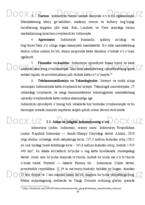 3. Turizm :   Indoneziya   turizm   sanoati   dunyoda   o z   o rni   egallamoqda.ʻ ʻ
Mamlakatning   tabiiy   go zalliklari,   madaniy   merosi   va   kulturiy   bog liqligi	
ʻ ʻ
turistlarning   diqqatini   jalb   etadi.   Bali,   Lombok,   va   Yava   orasidagi   turizm
markazlarining yana ham rivojlanish ko rishmoqda.	
ʻ
4. Agrosanoat :   Indoneziya   buzmachi,   qishloq   xo jaligi   va	
ʻ
bog dorxo likni   o z   ichiga   olgan  ahamiyatli   mamlakatdir.  Bu   soha   mamlakatning	
ʻ ʻ ʻ
aholisi uchun muhim bo lib, dunyo miqyosida katta ekinlarni o sishda o z o rnini	
ʻ ʻ ʻ ʻ
egallaydi.
5. Finanslar   va  banklar :   Indoneziya   iqtisodiyoti   finans   tizimi   va   bank
sohasida ham keng rivojlanmoqda. Shu soha mamlakatning iqtisodiyotining qayta
tashkil topishi va investitsiyalarni jalb etishda katta ro l o ynaydi.	
ʻ ʻ 16
6. Telekommunikatsiya   va   Teknologiyalar :   Internet   va   mobil   aloqa
tarmoqlari Indoneziyada katta rivojlanish ko rayapti. Teknologik innovatsiyalar, IT	
ʻ
sohasidagi   rivojlanish,   va   yangi   kommunikatsiya   texnologiyalari   mamlakatning
iqtisodiy rivojlanishida katta muhim ahamiyatga ega.
Indoneziya iqtisodiyoti o zining turli sohalarda boy boshidan rivojlanmoqda va bu	
ʻ
tarmoqlar orasida munosib raqobatni saqlab qolish uchun davom etish kerak.
2.2. Jahon xo’jaligida Indoneziyaning o’rni
Indoneziya   (indon.   Indonesia),   rasmiy   nomi:   Indoneziya   Respublikasi
(indon.   Republik   Indonesia)   —   Janubi-Sharqiy   Osiyodagi   davlat.   Aholisi,   2010
yilgi   aholini   ro'yxatga   olish   natijalariga   ko'ra,   237,5   million   kishidan   ortiq   (2011
yil iyul oyidagi hisob-kitoblarga ko'ra - 245,6 million kishidan ortiq), hududi 1 919
440   km?,   bu   ikkala   ko'rsatkich   bo'yicha   u   eng   katta   hisoblanadi.   mintaqadagi
davlat. Aholi soni bo yicha dunyoda to rtinchi, hududi bo yicha esa o n to rtinchi	
ʻ ʻ ʻ ʻ ʻ
o rinda   turadi.   Poytaxti   —   Jakarta.   Rasmiy   tili   -   Indoneziya.   Unitar   davlat,	
ʻ
prezidentlik   respublikasi.   U   34   ta   ma muriy-hududiy   birlikka   bo lingan,   shundan	
ʼ ʻ
32 tasi viloyat va 2 tasi maxsus tuman bo lib, maqomi bo yicha viloyatlarga teng.	
ʻ ʻ
Malay   arxipelagining   orollarida   va   Yangi   Gvineya   orolining   g'arbiy   qismida
16
 https://studbooks.net/2199592/ekonomika/ekonomiko_geograficheskaya_harakteristika_indonezii
20 
