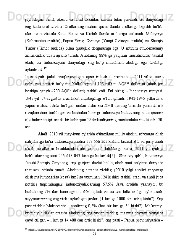 joylashgan. Tinch okeani  va Hind okeanlari  suvlari  bilan yuviladi. Bu  dunyodagi
eng   katta   orol   davlati.   Orollarning   muhim   qismi   Sunda   orollariga   tegishli   bo'lib,
ular   o'z   navbatida   Katta   Sunda   va   Kichik   Sunda   orollariga   bo'linadi.   Malayziya
(Kalimantan   orolida),   Papua-Yangi   Gvineya   (Yangi   Gvineya   orolida)   va   Sharqiy
Timor   (Timor   orolida)   bilan   quruqlik   chegarasiga   ega.   U   muhim   etnik-madaniy
xilma-xillik   bilan   ajralib   turadi.   Aholining   88%   ga   yaqinini   musulmonlar   tashkil
etadi,   bu   Indoneziyani   dunyodagi   eng   ko p   musulmon   aholiga   ega   davlatgaʻ
aylantiradi. 17
Iqtisodiyoti   jadal   rivojlanayotgan   agrar-industrial   mamlakat.   2011-yilda   xarid
qobiliyati   pariteti   bo’yicha   YaIM   hajmi   1,125   trillion   AQSH   dollarini   (aholi   jon
boshiga qariyb 4700 AQSh dollari)  tashkil  etdi. Pul  birligi  - Indoneziya rupiyasi.
1945-yil   17-avgustda   mamlakat   mustaqilligi   e’lon   qilindi.   1942-1945   yillarda   u
yapon   istilosi   ostida   bo lgan,   undan   oldin   esa   XVII   asrning   birinchi   yarmida   o z	
ʻ ʻ
rivojlanishini  boshlagan va boshidan hozirgi Indoneziya hududining katta qismini
o z hukmronligi  ostida birlashtirgan Niderlandiyaning mustamlaka mulki  edi. 20-	
ʻ
asr.
Aholi.   2010 yil may-iyun oylarida o'tkazilgan milliy aholini ro'yxatga olish
natijalariga ko'ra Indoneziya aholisi 237 556 363 kishini tashkil etdi va joriy aholi
o'sish   sur'atlarini   hisoblashdan   olingan   hisob-kitoblarga   ko'ra,   2011   yil   iyuliga
kelib   ularning   soni   245   613   043   kishiga   ko'tarildi[5]   .   Shunday   qilib,   Indoneziya
Janubi-Sharqiy   Osiyodagi   eng   gavjum   davlat   bo'lib,   aholi   soni   bo'yicha   dunyoda
to'rtinchi   o'rinda   turadi.   Aholining   o'rtacha   zichligi   (2010   yilgi   aholini   ro'yxatga
olish ma'lumotlariga ko'ra) km2 ga taxminan 124 kishini tashkil etadi va aholi juda
notekis   taqsimlangan:   indoneziyaliklarning   57,5%   Java   orolida   yashaydi,   bu
hududning   7%   dan   kamrog'ini   tashkil   qiladi   va   bu   uni   bitta   orolga   aylantiradi.
sayyoramizning eng zich joylashgan joylari (1 km ga 1000 dan ortiq kishi?). Eng
past   zichlik   Moluccasda   -   aholining   0,8%   (har   bir   km   ga   34   kishi?).   Ma muriy-	
ʼ
hududiy   birliklar   orasida   aholining   eng   yuqori   zichligi   maxsus   poytaxt   okrugida
qayd etilgan – 1 km ga 14 400 dan ortiq kishi?, eng pasti – Papua provinsiyasida –
17
  https://studbooks.net/2199592/ekonomika/ekonomiko_geograficheskaya_harakteristika_indonezii
21 