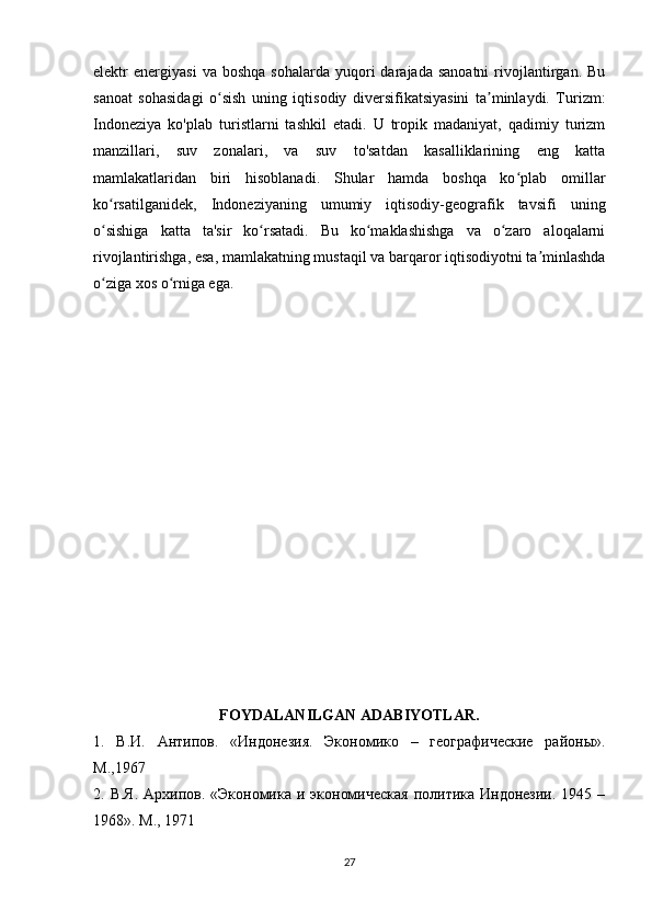 elektr   energiyasi   va  boshqa   sohalarda  yuqori   darajada  sanoatni   rivojlantirgan.  Bu
sanoat   sohasidagi   o sish   uning   iqtisodiy   diversifikatsiyasini   ta minlaydi.   Turizm:ʻ ʼ
Indoneziya   ko'plab   turistlarni   tashkil   etadi.   U   tropik   madaniyat,   qadimiy   turizm
manzillari,   suv   zonalari,   va   suv   to'satdan   kasalliklarining   eng   katta
mamlakatlaridan   biri   hisoblanadi.   Shular   hamda   boshqa   ko plab   omillar	
ʻ
ko rsatilganidek,   Indoneziyaning   umumiy   iqtisodiy-geografik   tavsifi   uning	
ʻ
o sishiga   katta   ta'sir   ko rsatadi.   Bu   ko maklashishga   va   o zaro   aloqalarni
ʻ ʻ ʻ ʻ
rivojlantirishga, esa, mamlakatning mustaqil va barqaror iqtisodiyotni ta minlashda	
ʼ
o ziga xos o rniga ega.	
ʻ ʻ
 
FOYDALANILGAN ADABIYOTLAR.
1.   В . И .   Антипов .   «Индонезия.   Экономико   –   геgрафические   районы».
М.,1967 
2. В.Я.  Архипов. «Экономика  и экономическая  политика Индонезии.  1945 –
1968». М., 1971 
27 