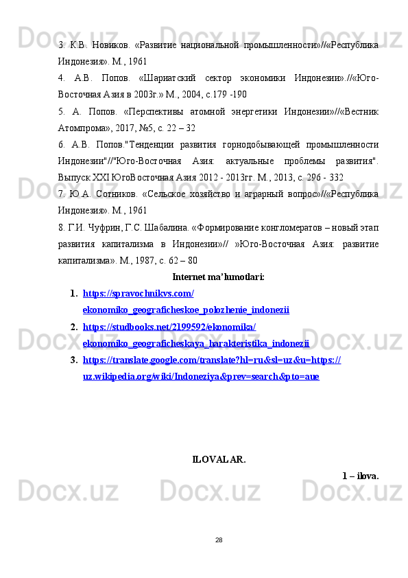 3.   К.В.   Новиков.   «Развитие   национальной   промышленности»//«Республика
Индонезия». М., 1961 
4.   А.В.   Попов.   «Шариатский   сектор   экономики   Индонезии».//«Юго-
Восточная Азия в 2003г.» М., 2004, с.179 -190 
5.   А.   Попов.   «Перспективы   атомной   энергетики   Индонезии»//«Вестник
Атомпрома», 2017, №5, с. 22 – 32 
6.   А.В.   Попов."Тенденции   развития   горнодобывающей   промышленности
Индонезии"//"Юго-Восточная   Азия:   актуальные   проблемы   развития".
Выпуск XXI ЮгоВосточная Азия 2012 - 2013гг. М., 2013, с. 296 - 332 
7.   Ю.А.   Сотников.   «Сельское   хозяйство   и   аграрный   вопрос»//«Республика
Индонезия». М., 1961 
8. Г.И. Чуфрин, Г.С. Шабалина. «Формирование конгломератов – новый этап
развития   капитализма   в   Индонезии»//   »Юго-Восточная   Азия:   развитие
капитализма». М., 1987, с. 62 – 80
Internet ma’lumotlari:
1. https://spravochnikvs.com/   
ekonomiko_geograficheskoe_polozhenie_indonezii
2. https://studbooks.net/2199592/ekonomika/   
ekonomiko_geograficheskaya_harakteristika_indonezii
3. https://translate.google.com/translate?hl=ru&sl=uz&u=https://   
uz.wikipedia.org/wiki/Indoneziya&prev=search&pto=aue
ILOVALAR.
1 – ilova.
28 