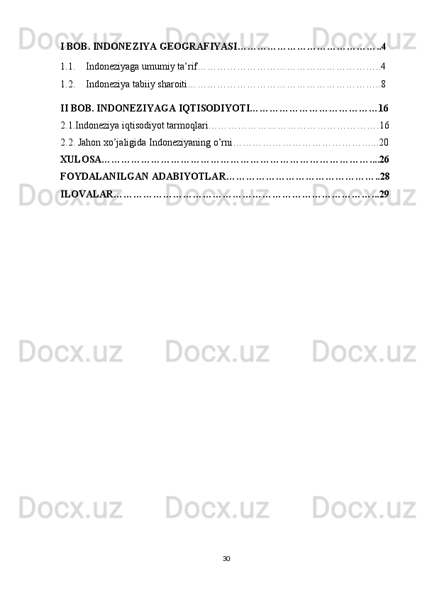 I BOB. INDONEZIYA GEOGRAFIYASI……………………………………..4
1.1. Indoneziyaga umumiy ta’rif………………………………………………..4
1.2. Indoneziya tabiiy sharoiti…………………………………………………..8
II BOB. INDONEZIYAGA IQTISODIYOTI…………………………………16
2.1.Indoneziya iqtisodiyot tarmoqlari…………………………………………….16
2.2. Jahon xo’jaligida Indoneziyaning o’rni……………………………………...20
XULOSA………………………………………………………………………....26
FOYDALANILGAN ADABIYOTLAR………………………………………..28
ILOVALAR……………………………………………………………………...29
30 