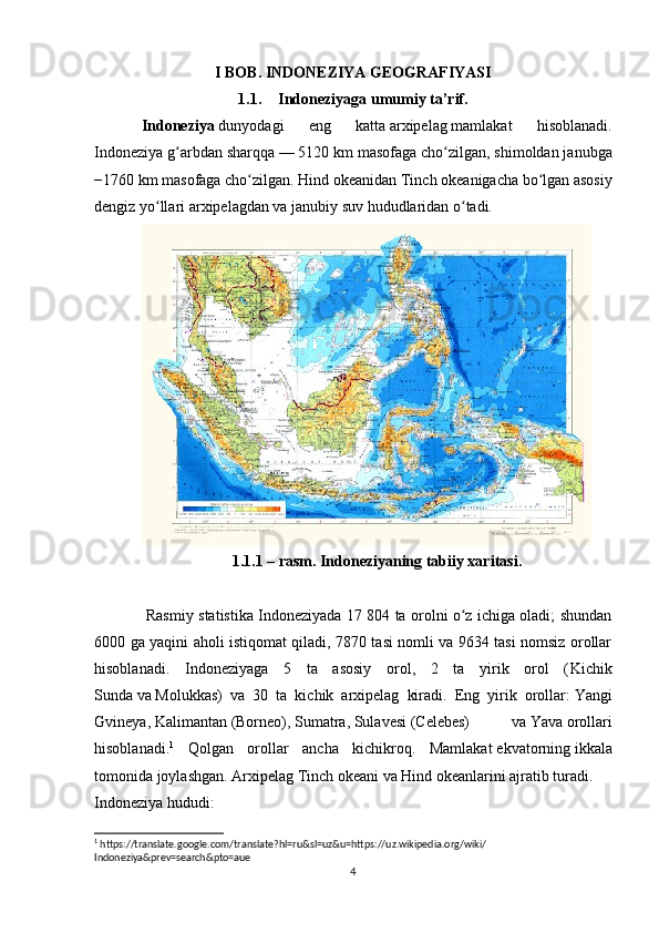 I BOB. INDONEZIYA GEOGRAFIYASI
1.1. Indoneziyaga umumiy ta’rif. 
Indoneziya   dunyodagi   eng   katta   arxipelag   mamlakat   hisoblanadi.
Indoneziya g arbdan sharqqaʻ   — 5120 km masofaga cho zilgan, shimoldan janubga	ʻ
−1760 km masofaga cho zilgan.	
ʻ   Hind okeanidan   Tinch   okeanigacha bo lgan asosiy	ʻ
dengiz yo llari arxipelagdan va janubiy suv hududlaridan o tadi.	
ʻ ʻ
1.1.1 – rasm. Indoneziyaning tabiiy xaritasi.
  Rasmiy statistika Indoneziyada 17 804 ta orolni o z ichiga oladi; shundan	
ʻ
6000 ga yaqini aholi istiqomat qiladi, 7870 tasi nomli va 9634 tasi nomsiz orollar
hisoblanadi.   Indoneziyaga   5   ta   asosiy   orol,   2   ta   yirik   orol   ( Kichik
Sunda   va   Molukkas )   va   30   ta   kichik   arxipelag   kiradi.   Eng   yirik   orollar:   Yangi
Gvineya ,   Kalimantan   (Borneo),   Sumatra ,   Sulavesi   (Celebes)   va   Yava   orollari
hisoblanadi. 1
  Qolgan   orollar   ancha   kichikroq.   Mamlakat   ekvatorning   ikkala
tomonida joylashgan. Arxipelag Tinch okeani va Hind okeanlarini ajratib turadi.
Indoneziya hududi:
1
 https://translate.google.com/translate?hl=ru&sl=uz&u=https://uz.wikipedia.org/wiki/
Indoneziya&prev=search&pto=aue
4 