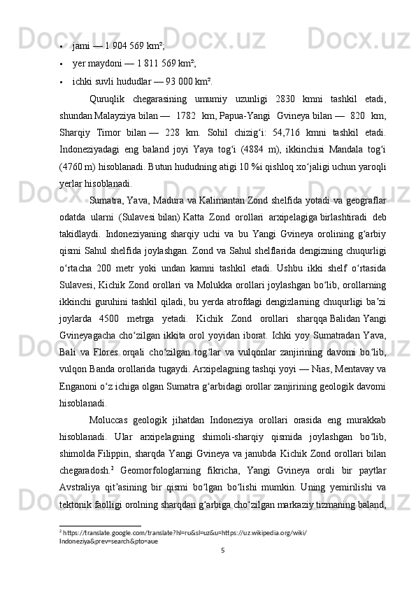  jami   — 1 904 569 km²;
 yer maydoni   — 1 811 569 km²;
 ichki suvli hududlar   — 93 000 km².
Quruqlik   chegarasining   umumiy   uzunligi   2830   kmni   tashkil   etadi,
shundan   Malayziya   bilan   —   1782   km,   Papua-Yangi   Gvineya   bilan   —   820   km,
Sharqiy   Timor   bilan   —   228   km.   Sohil   chizig i:   54,716   kmni   tashkil   etadi.ʻ
Indoneziyadagi   eng   baland   joyi   Yaya   tog i   (4884   m),   ikkinchisi   Mandala   tog i	
ʻ ʻ
(4760 m) hisoblanadi. Butun hududning atigi 10   %i qishloq xo jaligi uchun yaroqli	
ʻ
yerlar hisoblanadi.
Sumatra ,   Yava , Madura  va   Kalimantan   Zond  shelfida  yotadi  va  geograflar
odatda   ularni   ( Sulavesi   bilan)   Katta   Zond   orollari   arxipelagiga   birlashtiradi   deb
takidlaydi.   Indoneziyaning   sharqiy   uchi   va   bu   Yangi   Gvineya   orolining   g arbiy	
ʻ
qismi Sahul shelfida joylashgan. Zond va Sahul shelflarida dengizning chuqurligi
o rtacha   200   metr   yoki   undan   kamni   tashkil   etadi.   Ushbu   ikki   shelf   o rtasida	
ʻ ʻ
Sulavesi, Kichik Zond orollari va Molukka orollari joylashgan bo lib, orollarning	
ʻ
ikkinchi guruhini  tashkil  qiladi, bu yerda atrofdagi dengizlarning chuqurligi  ba zi	
ʼ
joylarda   4500   metrga   yetadi.   Kichik   Zond   orollari   sharqqa   Balidan   Yangi
Gvineyagacha cho zilgan ikkita orol yoyidan iborat. Ichki  yoy Sumatradan Yava,	
ʻ
Bali   va   Flores   orqali   cho zilgan   tog lar   va   vulqonlar   zanjirining   davomi   bo lib,	
ʻ ʻ ʻ
vulqon Banda orollarida tugaydi. Arxipelagning tashqi yoyi   — Nias, Mentavay va
Enganoni o z ichiga olgan Sumatra g arbidagi orollar zanjirining geologik davomi	
ʻ ʻ
hisoblanadi.
Moluccas   geologik   jihatdan   Indoneziya   orollari   orasida   eng   murakkab
hisoblanadi.   Ular   arxipelagning   shimoli-sharqiy   qismida   joylashgan   bo lib,	
ʻ
shimolda   Filippin ,  sharqda   Yangi   Gvineya   va  janubda   Kichik   Zond   orollari   bilan
chegaradosh. 2
  Geomorfologlarning   fikricha,   Yangi   Gvineya   oroli   bir   paytlar
Avstraliya   qit asining   bir   qismi   bo lgan   bo lishi   mumkin.   Uning   yemirilishi   va	
ʼ ʻ ʻ
tektonik faolligi orolning sharqdan g arbiga cho zilgan markaziy tizmaning baland,	
ʻ ʻ
2
 https://translate.google.com/translate?hl=ru&sl=uz&u=https://uz.wikipedia.org/wiki/
Indoneziya&prev=search&pto=aue
5 