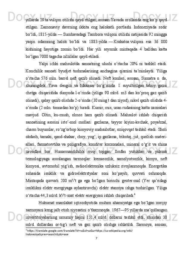 yillarda 29 ta vulqon otilishi qayd etilgan, asosan Yavada orollarida eng ko p qaydʻ
etilgan.   Zamonaviy   davrning   ikkita   eng   halokatli   portlashi   Indoneziyada   sodir
bo ldi, 1815-yilda	
ʻ   — Sumbavadagi Tambora vulqoni otilishi natijasida 92 mingga
yaqin   odamning   halok   bo ldi   va   1883-yilda	
ʻ   —   Krakatoa   vulqoni   esa   36   000
kishining   hayotiga   zomin   bo ldi.	
ʻ   Har   yili   seysmik   mintaqada   4   balldan   katta
bo lgan 7000 tagacha zilzilalar qayd etiladi.	
ʻ
Yalpi   ichki   mahsulotda   sanoatning   ulushi   o rtacha   20%   ni   tashkil   etadi.	
ʻ
Konchilik   sanoati   byudjet   tushmalarining   anchagina   qismini   ta minlaydi.   Yiliga	
ʼ
o rtacha   576   mln.   barrel   neft   qazib   olinadi.   Neft   konlari,   asosan,   Sumatra   o.   da,	
ʻ
shuningdek,   Yava   dengizi   va   Makasar   bo g ozida.   I.   suyultirilgan   tabiiy   gazni	
ʻ ʻ
chetga   chiqarishda   dunyoda   l-o rinda   (yiliga   90   mlrd.   m3   dan   ko proq   gaz   qazib	
ʻ ʻ
olinadi), qalay qazib olishda 2-o rinda (30 ming t dan ziyod), nikel qazib olishda 4-
ʻ
o rinda (2 mln. tonnadan ko p) turadi. Kumir, mis, uran rudasining katta zaxiralari	
ʻ ʻ
mavjud.   Oltin,   ku-mush,   olmos   ham   qazib   olinadi.   Mahsulot   ishlab   chiqarish
sanoatining   asosini   iste -mol   mollari:   gazlama,   tayyor   kiyim-kechak,   poyabzal,	
ʼ
charm buyumlar, ro zg orbop kimyoviy mahsulotlar, oziqovqat tashkil etadi. Sholi	
ʻ ʻ
okdash, tamaki, qand-shakar, choy, yog , ip gazlama, trikotaj, jut, qurilish materi-	
ʻ
allari,   farmatsevtika   va   poligrafiya,   konditer   korxonalari,   mineral   o g it   va   shina	
ʻ ʻ
zavodlari   bor.   Hunarmandchilik   rivoj   topgan.   Ilmfan   yutuklari   va   yuksak
texnologiyaga   asoslangan   tarmoqlar:   kemasozlik,   samolyotsozlik,   kimyo,   neft
kimyosi,   avtomobil   yig ish,   radioelektronika   uzluksiz   rivojlanmoqda.   Energetika	
ʻ
sohasida   issiklik   va   gidroelektrstyalar   soni   ko payib,   quvvati   oshmoqda.	
ʻ
Mintaqada   quvvati   200   mVt   ga   ega   bo lgan   birinchi   geoter-mal   (Yer   qa ridagi	
ʻ ʼ
issiklikni   elektr  energiyaga  aylantiruvchi)   elektr   stansiya   ishga  tushirilgan.  Yiliga
o rtacha 44,3 mlrd. kVt-soat elektr energiyasi ishlab chiqariladi.	
ʻ 4
Hukumat   mamlakat   iqtisodiyotida   muhim   ahamiyatga   ega   bo lgan   xorijiy	
ʻ
sarmoyani keng jalb etish siyosatini o tkazmoqda. 1967—95 yillarda ma qullangan	
ʻ ʼ
investitsiyalarning   umumiy   hajmi   131,4   mlrd.   dollarni   tashkil   etdi,   shundan   30
mlrd.   dollardan   or-tig i   neft   va   gaz   qazib   olishga   ishlatildi.   Sarmoya,   asosan,	
ʻ
4
 https://translate.google.com/translate?hl=ru&sl=uz&u=https://uz.wikipedia.org/wiki/
Indoneziya&prev=search&pto=aue
7 