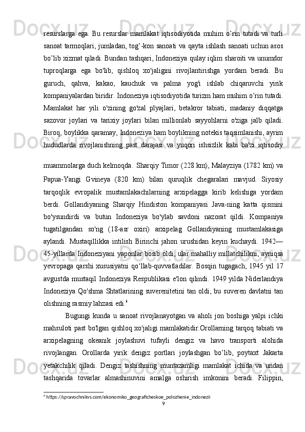 resurslarga   ega.   Bu   resurslar   mamlakat   iqtisodiyotida   muhim   o’rin   tutadi   va   turli
sanoat tarmoqlari, jumladan, tog’-kon sanoati va qayta ishlash sanoati uchun asos
bo’lib xizmat qiladi. Bundan tashqari, Indoneziya qulay iqlim sharoiti va unumdor
tuproqlarga   ega   bo'lib,   qishloq   xo'jaligini   rivojlantirishga   yordam   beradi.   Bu
guruch,   qahva,   kakao,   kauchuk   va   palma   yog'i   ishlab   chiqaruvchi   yirik
kompaniyalardan biridir. Indoneziya iqtisodiyotida turizm ham muhim o’rin tutadi.
Mamlakat   har   yili   o'zining   go'zal   plyajlari,   betakror   tabiati,   madaniy   diqqatga
sazovor   joylari   va   tarixiy   joylari   bilan   millionlab   sayyohlarni   o'ziga   jalb   qiladi.
Biroq, boylikka qaramay, Indoneziya ham boylikning notekis taqsimlanishi, ayrim
hududlarda   rivojlanishning   past   darajasi   va   yuqori   ishsizlik   kabi   ba'zi   iqtisodiy
muammolarga duch kelmoqda.   Sharqiy Timor (228 km), Malayziya (1782 km) va
Papua-Yangi   Gvineya   (820   km)   bilan   quruqlik   chegaralari   mavjud.   Siyosiy
tarqoqlik   evropalik   mustamlakachilarning   arxipelagga   kirib   kelishiga   yordam
berdi.   Gollandiyaning   Sharqiy   Hindiston   kompaniyasi   Java-ning   katta   qismini
bo'ysundirdi   va   butun   Indoneziya   bo'ylab   savdoni   nazorat   qildi.   Kompaniya
tugatilgandan   so'ng   (18-asr   oxiri)   arxipelag   Gollandiyaning   mustamlakasiga
aylandi.   Mustaqillikka   intilish   Birinchi   jahon   urushidan   keyin   kuchaydi.   1942—
45-yillarda Indoneziyani yaponlar bosib oldi, ular mahalliy millatchilikni, ayniqsa
yevropaga qarshi  xususiyatni  qo llab-quvvatladilar. Bosqin  tugagach, 1945 yil  17ʻ
avgustda  mustaqil  Indoneziya  Respublikasi  e'lon  qilindi. 1949 yilda Niderlandiya
Indoneziya   Qo'shma   Shtatlarining   suverenitetini   tan   oldi,  bu   suveren   davlatni   tan
olishning rasmiy lahzasi edi. 6
Bugungi   kunda   u   sanoat   rivojlanayotgan   va   aholi   jon   boshiga   yalpi   ichki
mahsuloti past bo'lgan qishloq xo'jaligi mamlakatidir.Orollarning tarqoq tabiati va
arxipelagning   okeanik   joylashuvi   tufayli   dengiz   va   havo   transporti   alohida
rivojlangan.   Orollarda   yirik   dengiz   portlari   joylashgan   bo’lib,   poytaxt   Jakarta
yetakchilik   qiladi.   Dengiz   tashishning   muntazamligi   mamlakat   ichida   va   undan
tashqarida   tovarlar   almashinuvini   amalga   oshirish   imkonini   beradi.   Filippin,
6
 https://spravochnikvs.com/ekonomiko_geograficheskoe_polozhenie_indonezii
9 