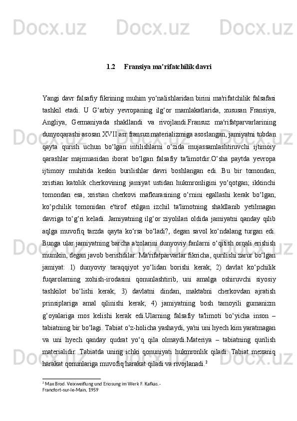 1.2 Fransiya ma’rifatchilik davri
Yangi davr falsafiy fikrining muhim yo‘nalishlaridan birini ma'rifatchilik falsafasi
tashkil   etadi.   U   G‘arbiy   yevropaning   ilg‘or   mamlakatlarida,   xususan   Fransiya,
Angliya,   Germaniyada   shakllandi   va   rivojlandi.Fransuz   ma'rifatparvarlarining
dunyoqarashi asosan XVII asr fransuz materializmiga asoslangan, jamiyatni tubdan
qayta   qurish   uchun   bo‘lgan   intilishlarni   o‘zida   mujassamlashtiruvchi   ijtimoiy
qarashlar   majmuasidan   iborat   bo‘lgan   falsafiy   ta'limotdir.O‘sha   paytda   yevropa
ijtimoiy   muhitida   keskin   burilishlar   davri   boshlangan   edi.   Bu   bir   tomondan,
xristian   katolik   cherkovining   jamiyat   ustidan   hukmronligini   yo‘qotgan;   ikkinchi
tomondan   esa,   xristian   cherkovi   mafkurasining   o‘rnini   egallashi   kerak   bo‘lgan,
ko‘pchilik   tomonidan   e'tirof   etilgan   izchil   ta'limotning   shakllanib   yetilmagan
davriga   to‘g‘ri   keladi.   Jamiyatning   ilg‘or   ziyolilari   oldida   jamiyatni   qanday   qilib
aqlga   muvofiq   tarzda   qayta   ko‘rsa   bo‘ladi?,   degan   savol   ko‘ndalang   turgan   edi.
Bunga ular jamiyatning barcha a'zolarini dunyoviy fanlarni o‘qitish orqali erishish
mumkin, degan javob berishdilar. Ma'rifatparvarlar fikricha, qurilishi zarur bo‘lgan
jamiyat:   1)   dunyoviy   taraqqiyot   yo‘lidan   borishi   kerak;   2)   davlat   ko‘pchilik
fuqarolarning   xohish-irodasini   qonunlashtirib,   uni   amalga   oshiruvchi   siyosiy
tashkilot   bo‘lishi   kerak;   3)   davlatni   dindan,   maktabni   cherkovdan   ajratish
prinsiplariga   amal   qilinishi   kerak;   4)   jamiyatning   bosh   tamoyili   gumanizm
g‘oyalariga   mos   kelishi   kerak   edi.Ularning   falsafiy   ta'limoti   bo‘yicha   inson   –
tabiat ning bir bo‘lagi. Tabiat o‘z-holicha yashaydi, ya'ni uni hyech kim yaratmagan
va   uni   hyech   qanday   qudrat   yo‘q   qila   olmaydi.Materiya   –   tabiatning   qurilish
materialidir.   Tabiatda   uning   ichki   qonuniyati   hukmronlik   qiladi.   Tabiat   mexaniq
harakat qonunlariga muvofiq harakat qiladi va rivojlanadi. 2
2
 Max Brod. Veixweiflung und Eriosung im Werk F. Kafkas.-
Francfort-sur-le-Main, 1959 