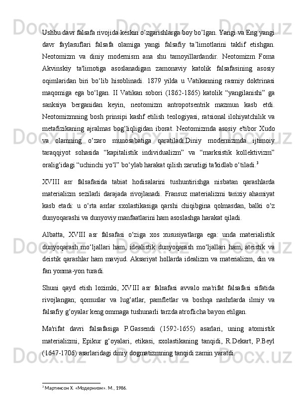 Ushbu davr falsafa rivojida keskin o’zgarishlarga boy bo’lgan. Yangi va Eng yangi
davr   faylasuflari   falsafa   olamiga   yangi   falsafiy   ta’limotlarini   taklif   etishgan.
Neotomizm   va   diniy   modernism   ana   shu   tamoyillardandir.   Neotomizm   Foma
Akvinskiy   ta'limotiga   asoslanadigan   zamonaviy   katolik   falsafasining   asosiy
oqimlaridan   biri   bo‘lib   hisoblinadi.   1879   yilda   u   Vatikanning   rasmiy   doktrinasi
maqomiga   ega   bo‘lgan.   II   Vatikan   sobori   (1862-1865)   katolik   “yangilanishi”   ga
sanksiya   berganidan   keyin,   neotomizm   antropotsentrik   mazmun   kasb   etdi.
Neotomizmning   bosh   prinsipi   kashf   etilish   teologiyasi,   ratsional   ilohiyatchilik   va
metafizikaning   ajralmas   bog‘liqligidan   iborat.   Neotomizmda   asosiy   e'tibor   Xudo
va   olamning   o‘zaro   munosabatiga   qaratiladi.Diniy   modernizmda   ijtimoiy
taraqqiyot   sohasida   “kapitalistik   individualizm”   va   “marksistik   kollektivizm”
oralig‘idagi “uchinchi yo‘l” bo‘ylab harakat qilish zarurligi ta'kidlab o‘tiladi. 3
XVIII   asr   falsafasida   tabiat   hodisalarini   tushuntirishga   nisbatan   qarashlarda
materializm   sezilarli   darajada   rivojlanadi.   Fransuz   materializmi   tarixiy   ahamiyat
kasb   etadi:   u   o‘rta   asrlar   sxolastikasiga   qarshi   chiqibgina   qolmasdan,   balki   o‘z
dunyoqarashi va dunyoviy manfaatlarini ham asoslashga harakat qiladi.
Albatta,   XVIII   asr   falsafasi   o‘ziga   xos   xususiyatlarga   ega:   unda   materialistik
dunyoqarash   mo‘ljallari   ham,   idealistik   dunyoqarash   mo‘ljallari   ham,   ateistik   va
deistik qarashlar ham mavjud. Aksariyat hollarda idealizm va materializm, din va
fan yonma-yon turadi.
Shuni   qayd   etish   lozimki,   XVIII   asr   falsafasi   avvalo   ma'rifat   falsafasi   sifatida
rivojlangan;   qomuslar   va   lug‘atlar,   pamfletlar   va   boshqa   nashrlarda   ilmiy   va
falsafiy g‘oyalar keng ommaga tushunarli tarzda atroflicha bayon etilgan.
Ma'rifat   davri   falsafasiga   P.Gassendi   (1592-1655)   asarlari,   uning   atomistik
materializmi,   Epikur   g‘oyalari,   etikasi,   sxolastikaning   tanqidi,   R.Dekart,   P.Beyl
(1647-1706) asarlaridagi diniy dogmatizmning tanqidi zamin yaratdi.
3
 Мартинсон X. «Модернизм». М., 1986. 